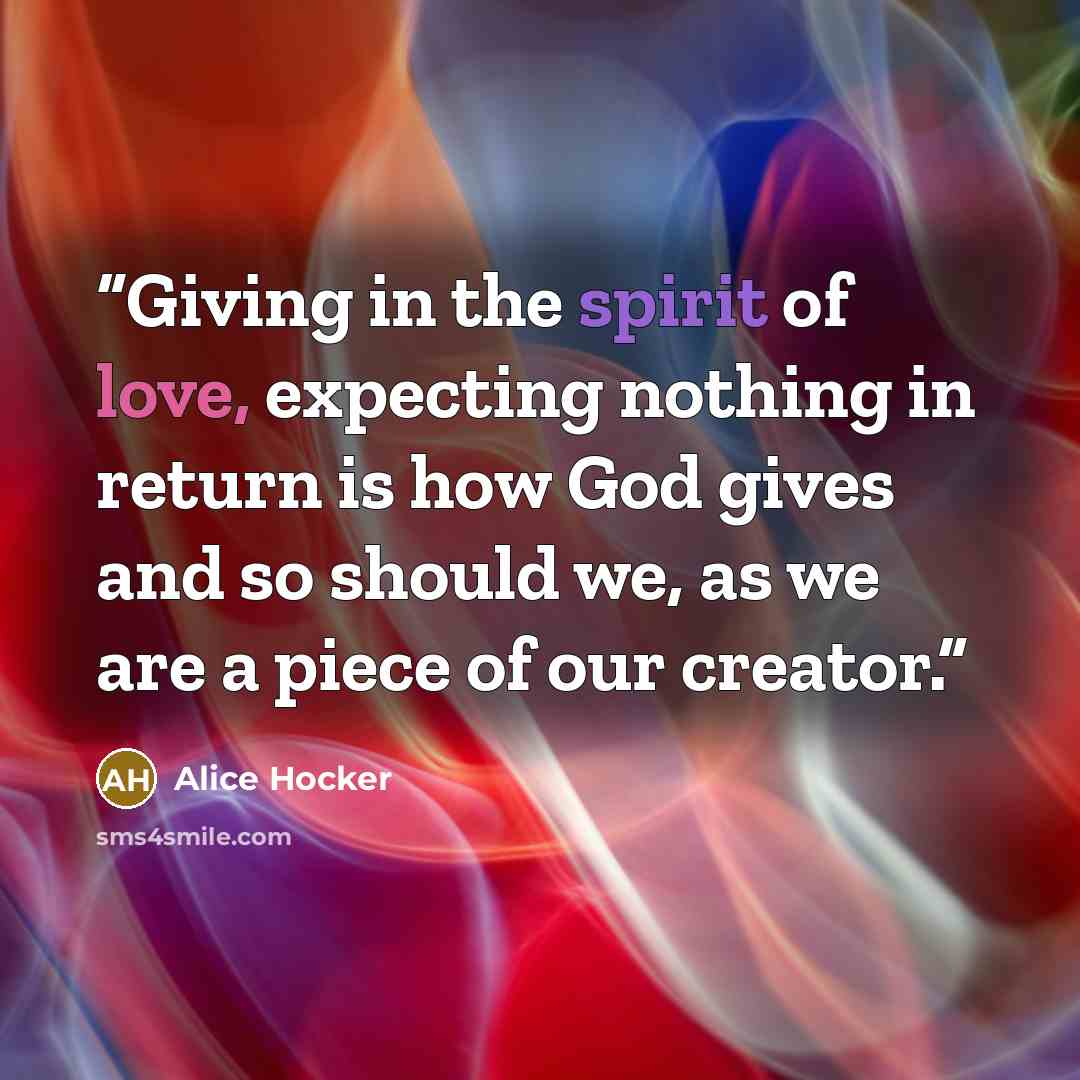 “Giving in the spirit of love, expecting nothing in return is how God gives and so should we, as we are a piece of our creator.” quote by Alice Hocker