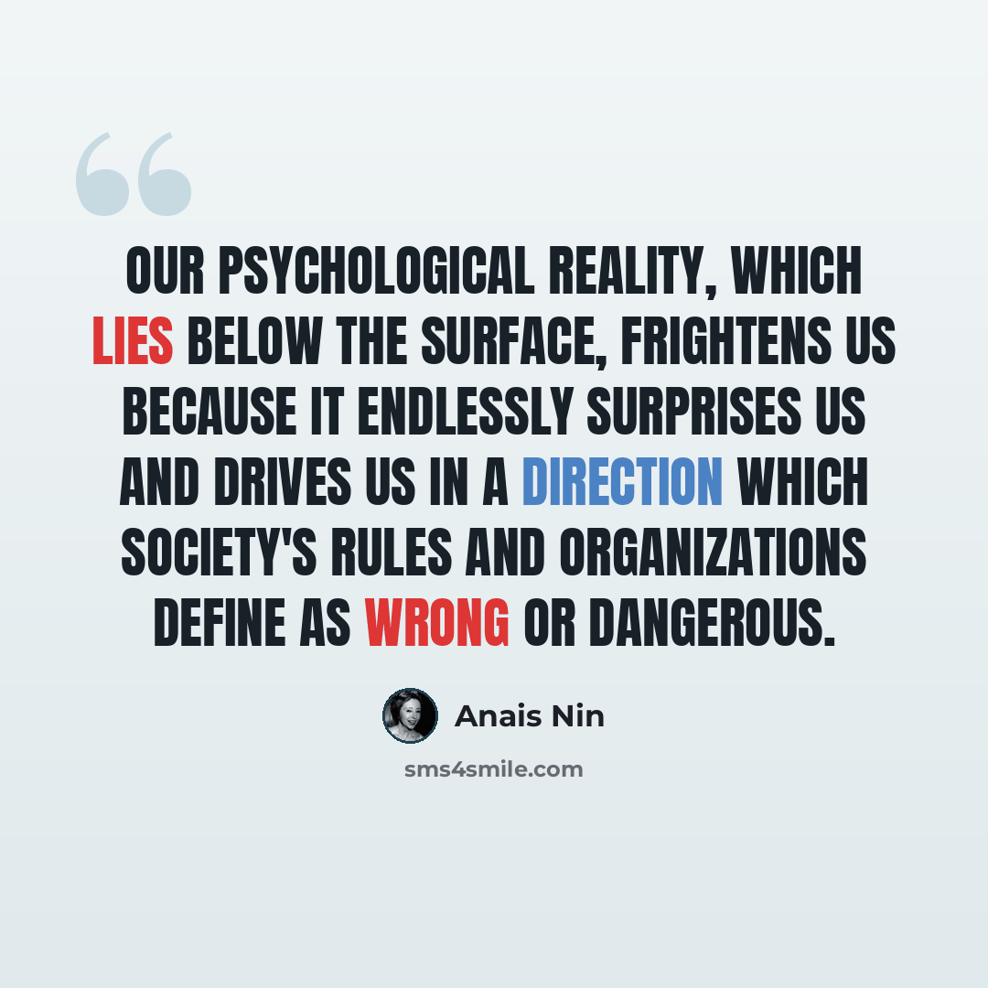 “Our psychological reality, which lies below the surface, frightens us because it endlessly surprises us and drives us in a direction which society's rules and organizations define as wrong or dangerous.” quote by Anais Nin