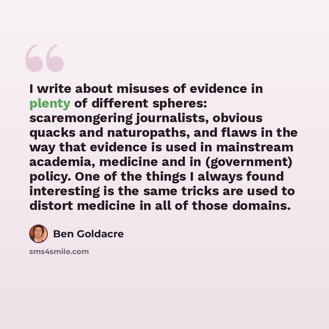 “I write about misuses of evidence in plenty of different spheres: scaremongering journalists, obvious quacks and naturopaths, and flaws in the way that evidence is used in mainstream academia, medicine and in (government) policy. One of the things I always found interesting is the same tricks are…” quote by Ben Goldacre