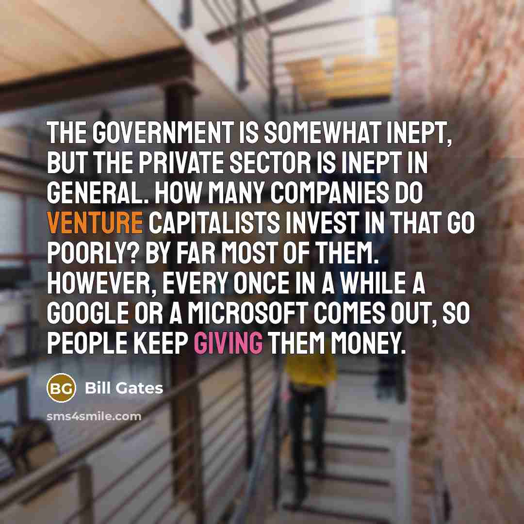 “The government is somewhat inept, but the private sector is inept in general. How many companies do venture capitalists invest in that go poorly? By far most of them. However, every once in a while a Google or a Microsoft comes out, so people keep giving them money.” quote by Bill Gates