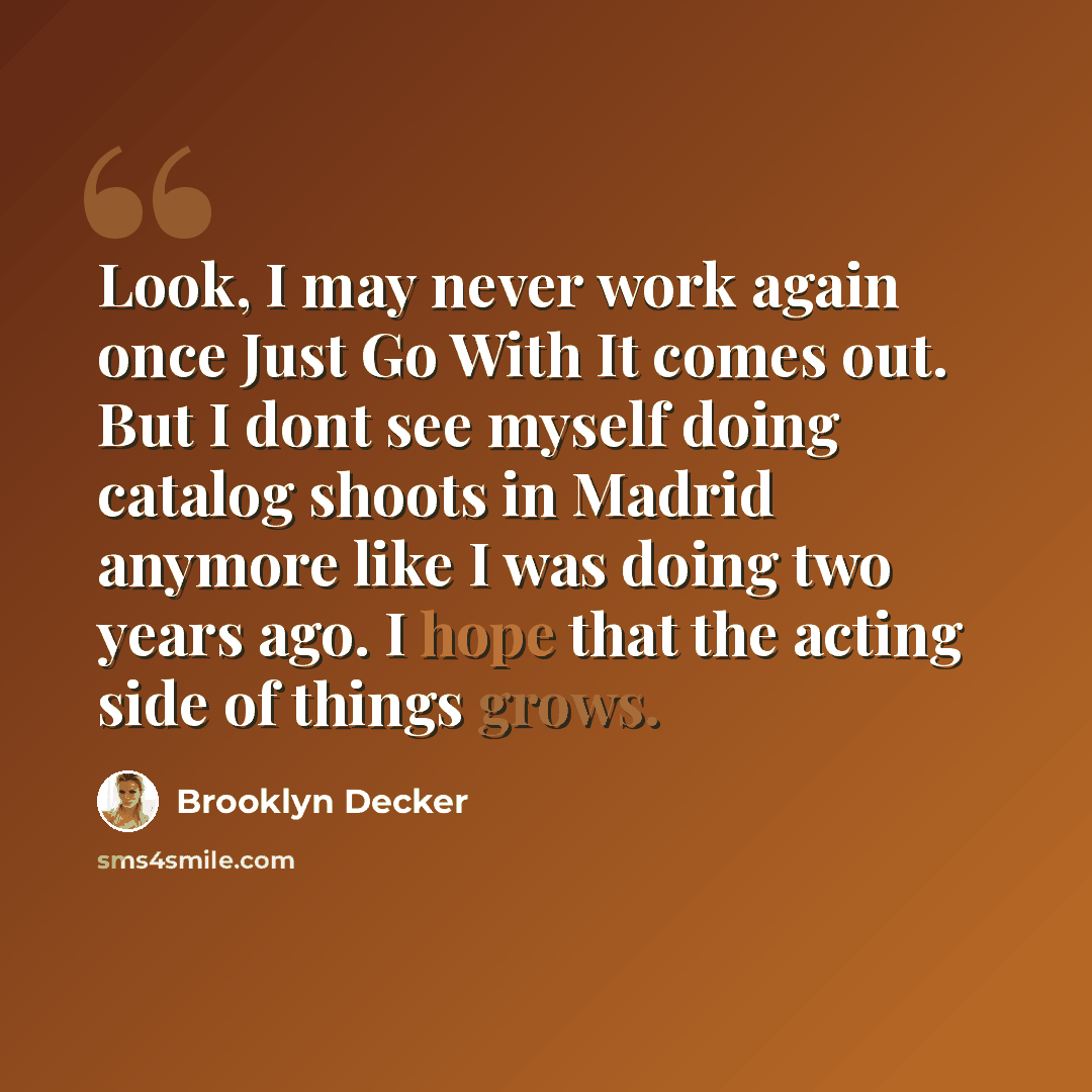 “Look, I may never work again once Just Go With It comes out. But I dont see myself doing catalog shoots in Madrid anymore like I was doing two years ago. I hope that the acting side of things grows.” quote by Brooklyn Decker