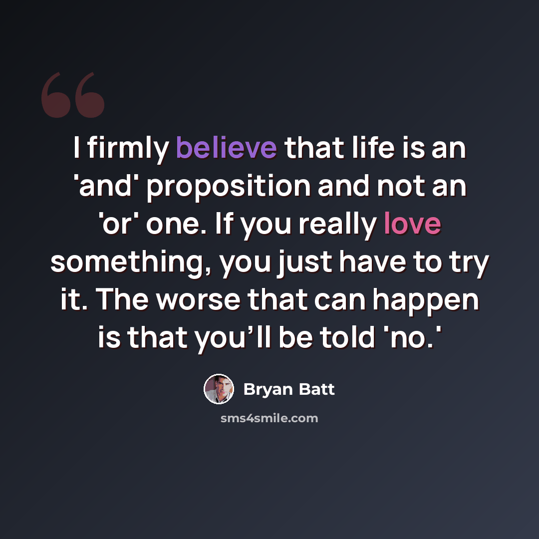 “I firmly believe that life is an 'and' proposition and not an 'or' one. If you really love something, you just have to try it. The worse that can happen is that you'll be told 'no.'” quote by Bryan Batt