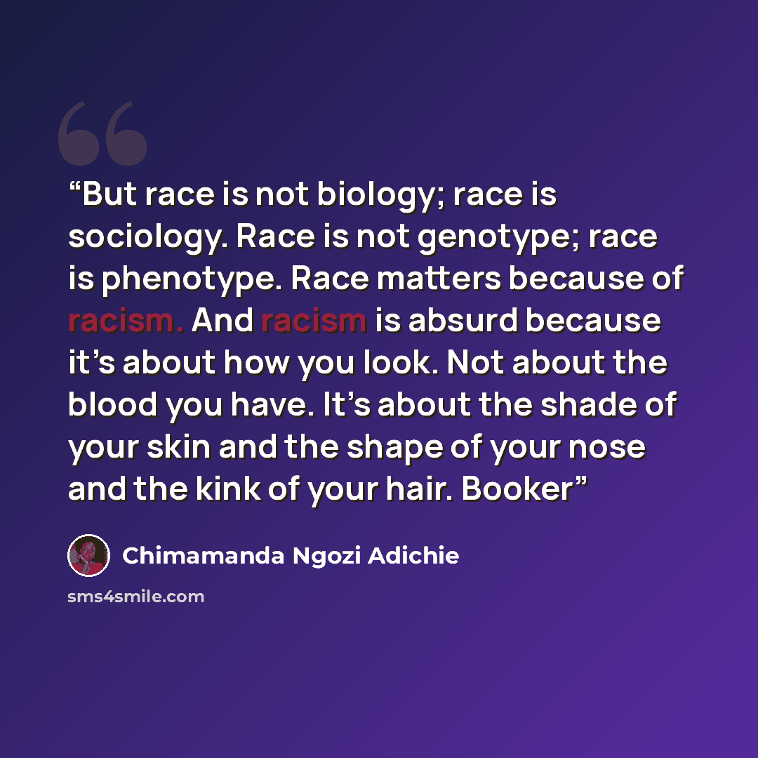 “But race is not biology; race is sociology. Race is not genotype; race is phenotype. Race matters because of racism. And racism is absurd because it’s about how you look. Not about the blood you have. It’s about the shade of your skin and the shape of your nose and the kink of your hair. Booker” quote by Chimamanda Ngozi Adichie