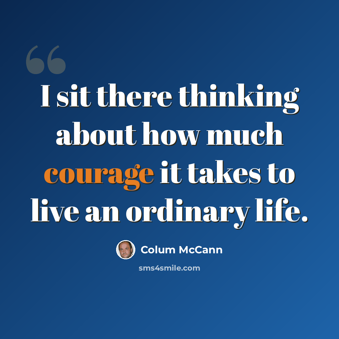 “I sit there thinking about how much courage it takes to live an ordinary life.” quote by Colum McCann
