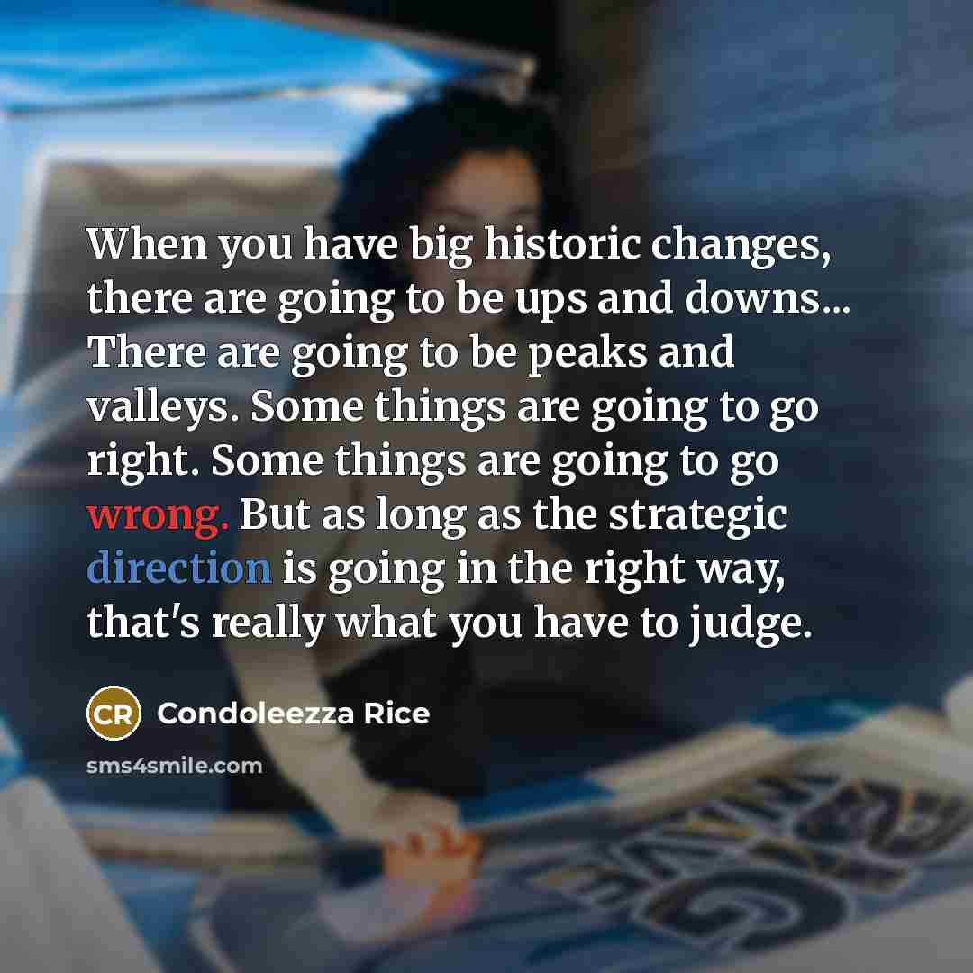 “When you have big historic changes, there are going to be ups and downs... There are going to be peaks and valleys. Some things are going to go right. Some things are going to go wrong. But as long as the strategic direction is going in the right way, that's really what you have to judge.” quote by Condoleezza Rice