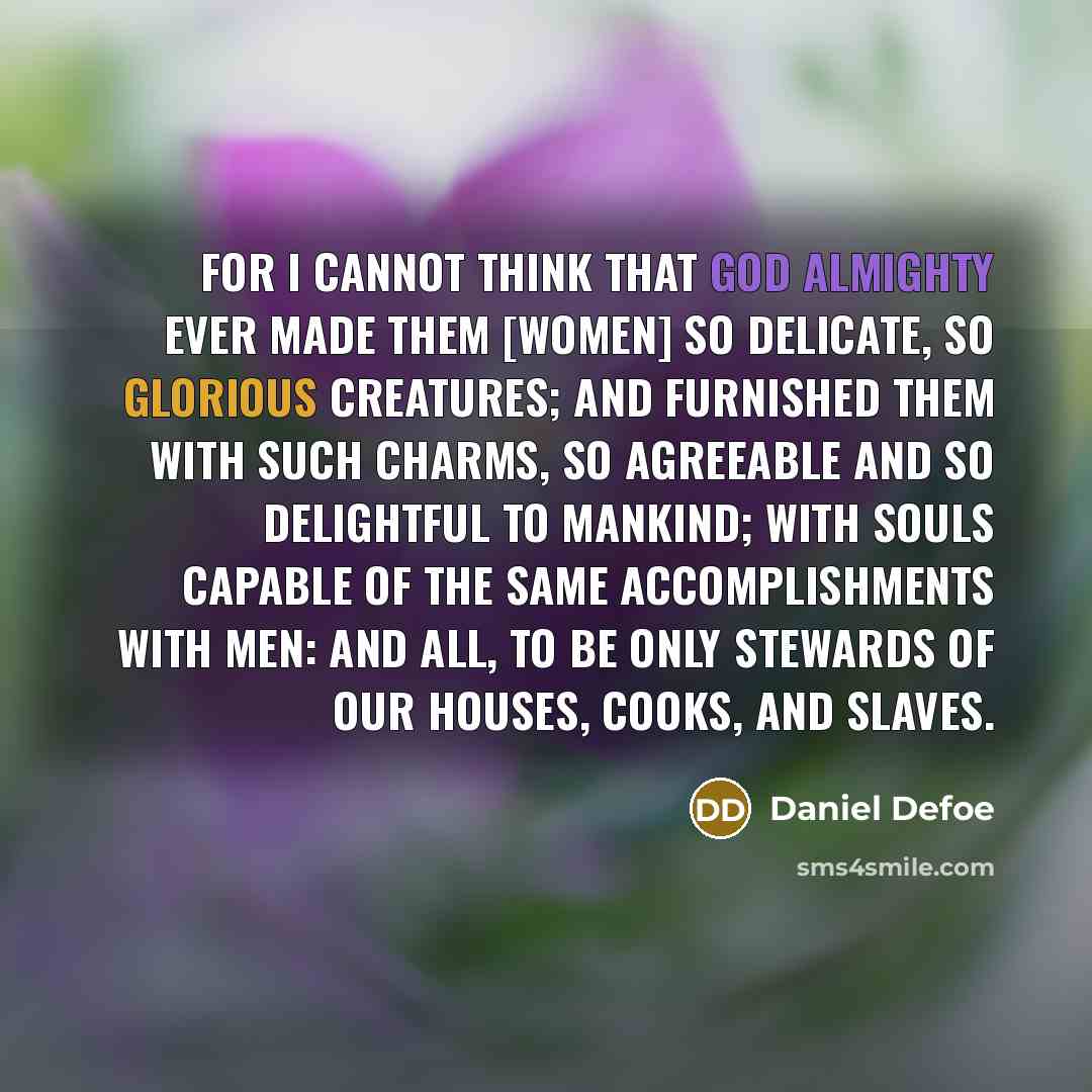 “For I cannot think that GOD Almighty ever made them [women] so delicate, so glorious creatures; and furnished them with such charms, so agreeable and so delightful to mankind; with souls capable of the same accomplishments with men: and all, to be only Stewards of our Houses, Cooks, and Slaves.” quote by Daniel Defoe