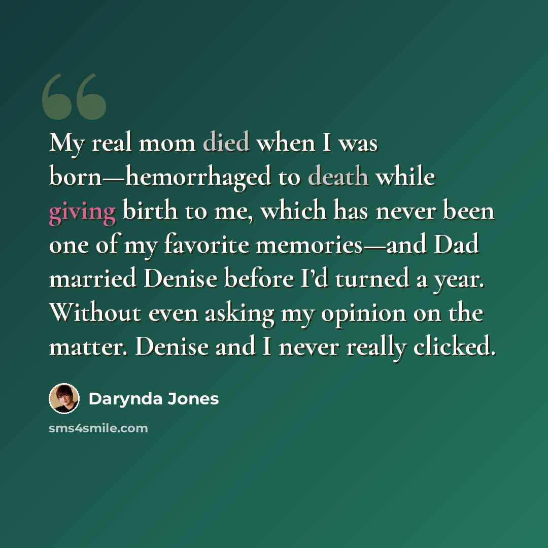“My real mom died when I was born—hemorrhaged to death while giving birth to me, which has never been one of my favorite memories—and Dad married Denise before I’d turned a year. Without even asking my opinion on the matter. Denise and I never really clicked.” quote by Darynda Jones