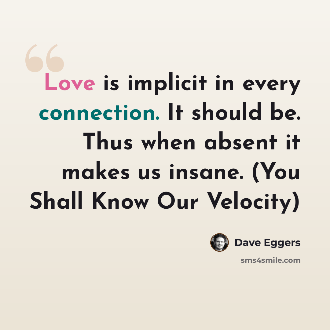 “Love is implicit in every connection. It should be. Thus when absent it makes us insane. (You Shall Know Our Velocity)” quote by Dave Eggers