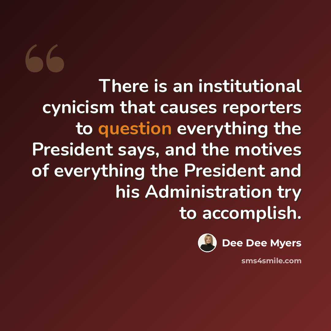 “There is an institutional cynicism that causes reporters to question everything the President says, and the motives of everything the President and his Administration try to accomplish.” quote by Dee Dee Myers