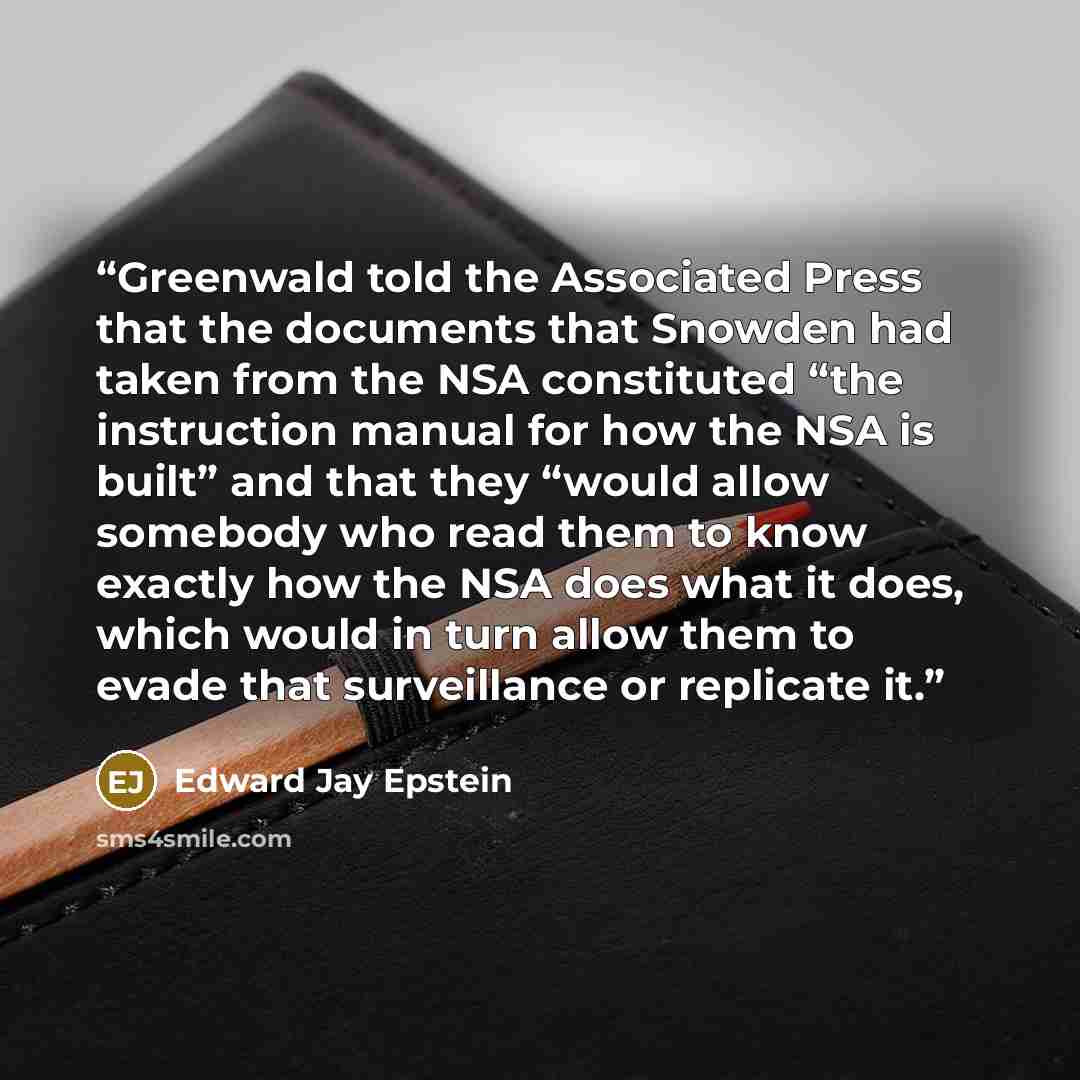 “Greenwald told the Associated Press that the documents that Snowden had taken from the NSA constituted “the instruction manual for how the NSA is built” and that they “would allow somebody who read them to know exactly how the NSA does what it does, which would in turn allow them to evade that…” quote by Edward Jay Epstein