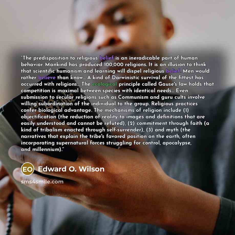 “The predisposition to religious belief is an ineradicable part of human behavior. Mankind has produced 100,000 religions. It is an illusion to think that scientific humanism and learning will dispel religious belief. Men would rather believe than know... A kind of Darwinistic survival of the…” quote by Edward O. Wilson