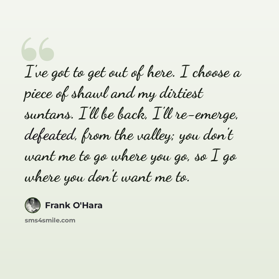 “I've got to get out of here. I choose a piece of shawl and my dirtiest suntans. I'll be back, I'll re-emerge, defeated, from the valley; you don't want me to go where you go, so I go where you don't want me to.” quote by Frank O'Hara