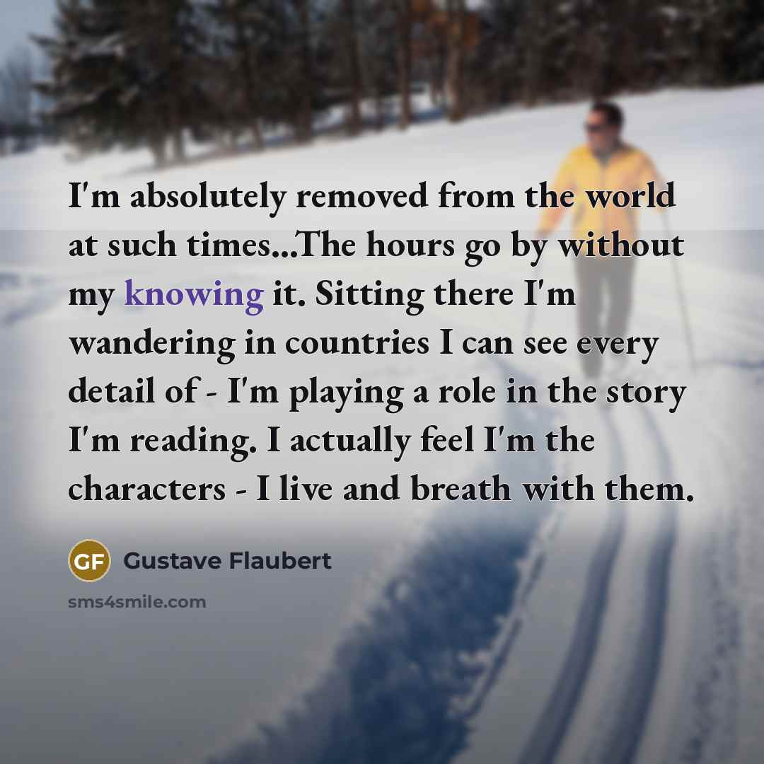 “I'm absolutely removed from the world at such times...The hours go by without my knowing it. Sitting there I'm wandering in countries I can see every detail of - I'm playing a role in the story I'm reading. I actually feel I'm the characters - I live and breath with them.” quote by Gustave Flaubert