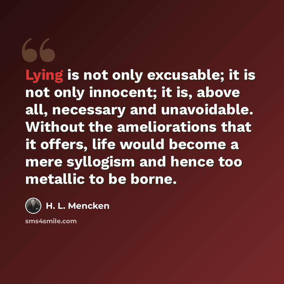 “Lying is not only excusable; it is not only innocent; it is, above all, necessary and unavoidable. Without the ameliorations that it offers, life would become a mere syllogism and hence too metallic to be borne.” quote by H. L. Mencken