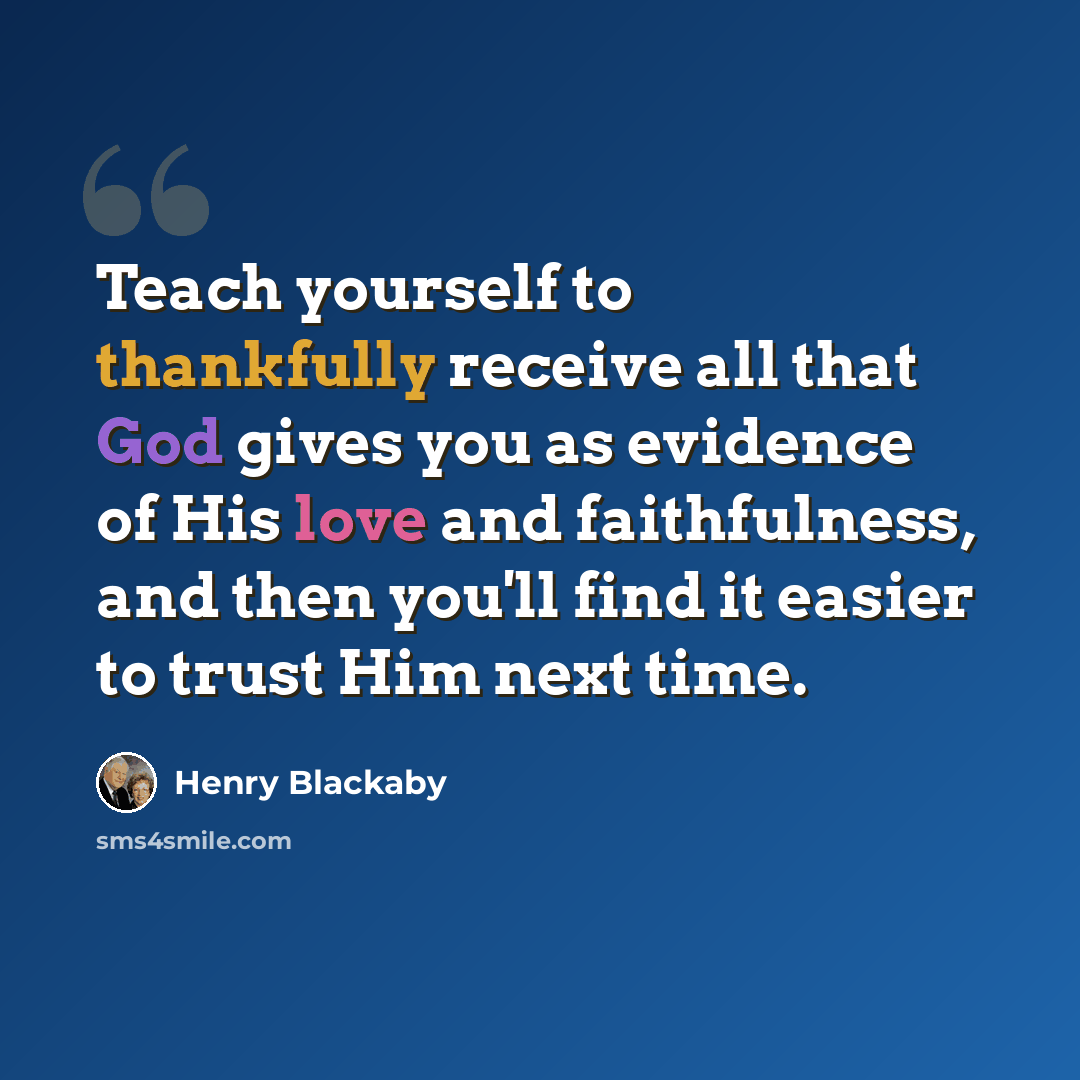 “Teach yourself to thankfully receive all that God gives you as evidence of His love and faithfulness, and then you'll find it easier to trust Him next time.” quote by Henry Blackaby