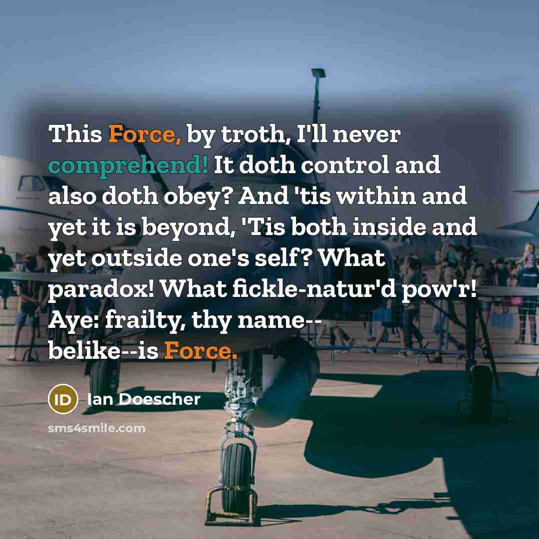 “This Force, by troth, I'll never comprehend! It doth control and also doth obey? And 'tis within and yet it is beyond, 'Tis both inside and yet outside one's self? What paradox! What fickle-natur'd pow'r! Aye: frailty, thy name-- belike--is Force.” quote by Ian Doescher