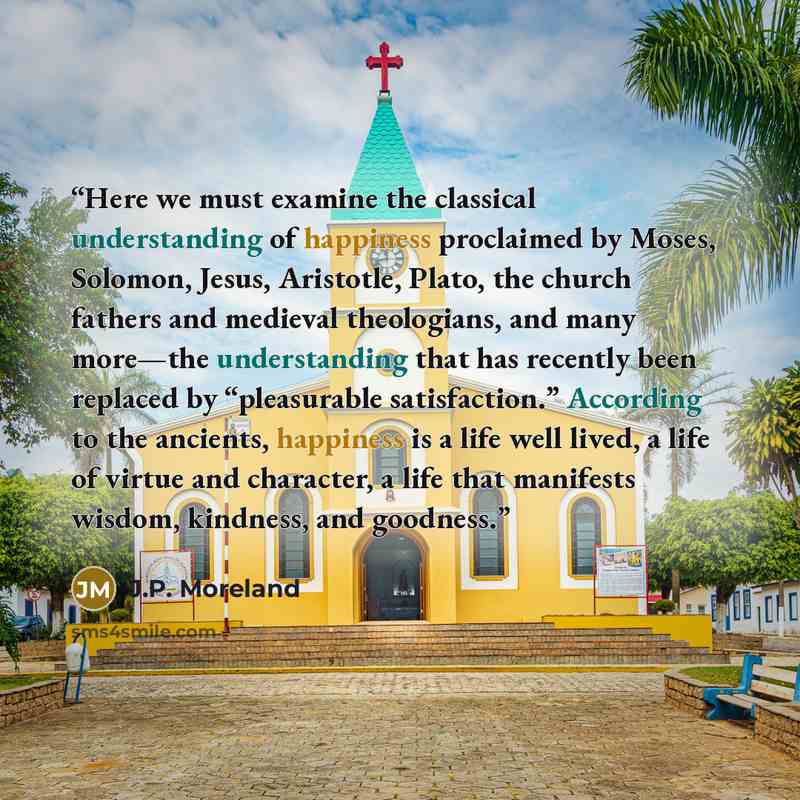 “Here we must examine the classical understanding of happiness proclaimed by Moses, Solomon, Jesus, Aristotle, Plato, the church fathers and medieval theologians, and many more—the understanding that has recently been replaced by “pleasurable satisfaction.” According to the ancients, happiness is a…” quote by J.P. Moreland