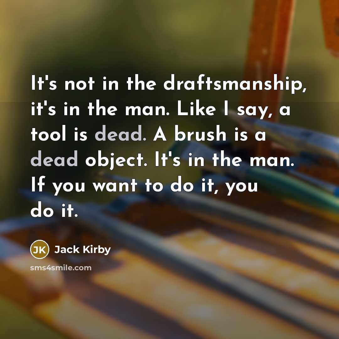 “It's not in the draftsmanship, it's in the man. Like I say, a tool is dead. A brush is a dead object. It's in the man. If you want to do it, you do it.” quote by Jack Kirby