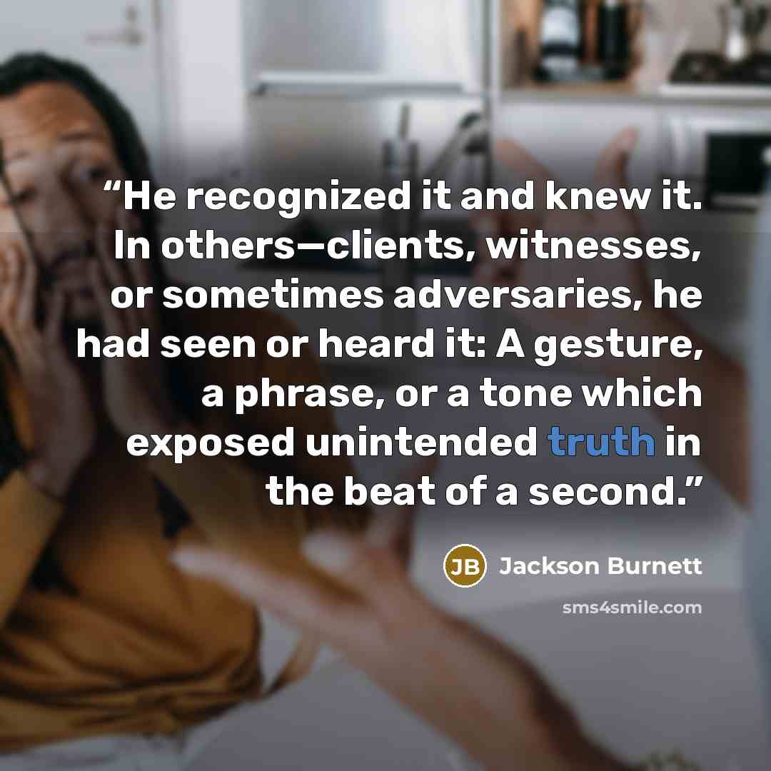 “He recognized it and knew it. In others—clients, witnesses, or sometimes adversaries, he had seen or heard it: A gesture, a phrase, or a tone which exposed unintended truth in the beat of a second.” quote by Jackson Burnett