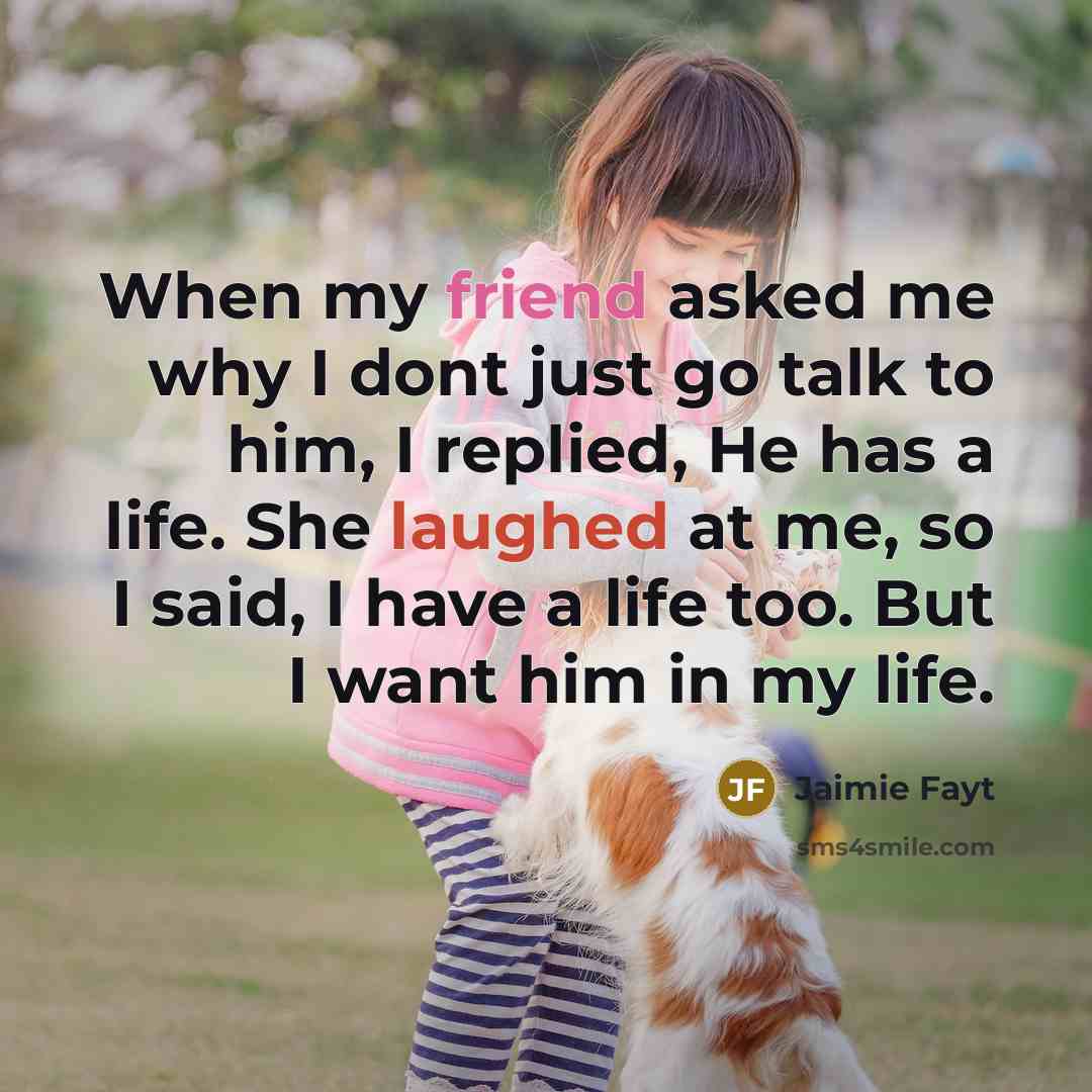 “When my friend asked me why I dont just go talk to him, I replied, He has a life. She laughed at me, so I said, I have a life too. But I want him in my life.” quote by Jaimie Fayt