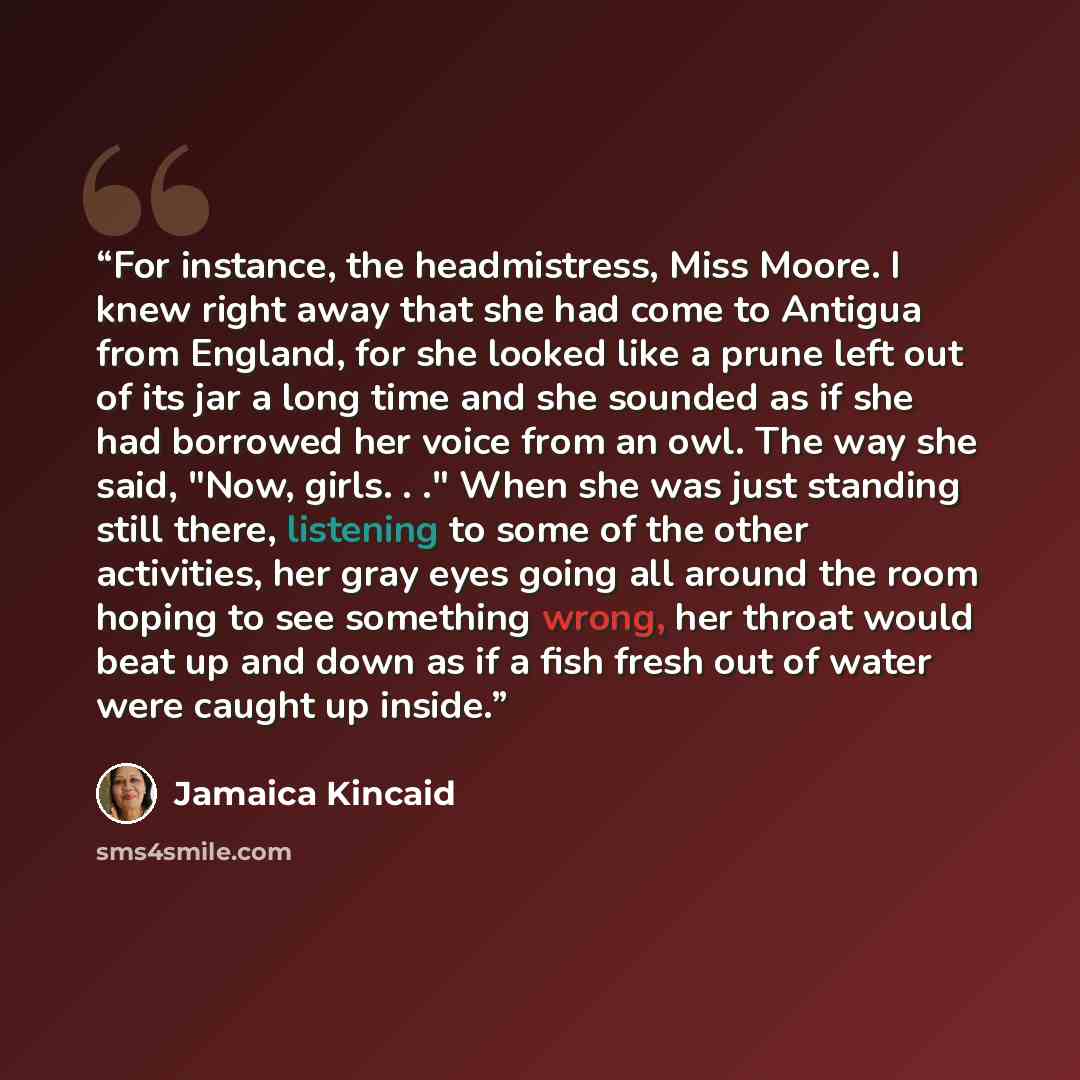“For instance, the headmistress, Miss Moore. I knew right away that she had come to Antigua from England, for she looked like a prune left out of its jar a long time and she sounded as if she had borrowed her voice from an owl. The way she said, "Now, girls. . ." When she was just standing still…” quote by Jamaica Kincaid
