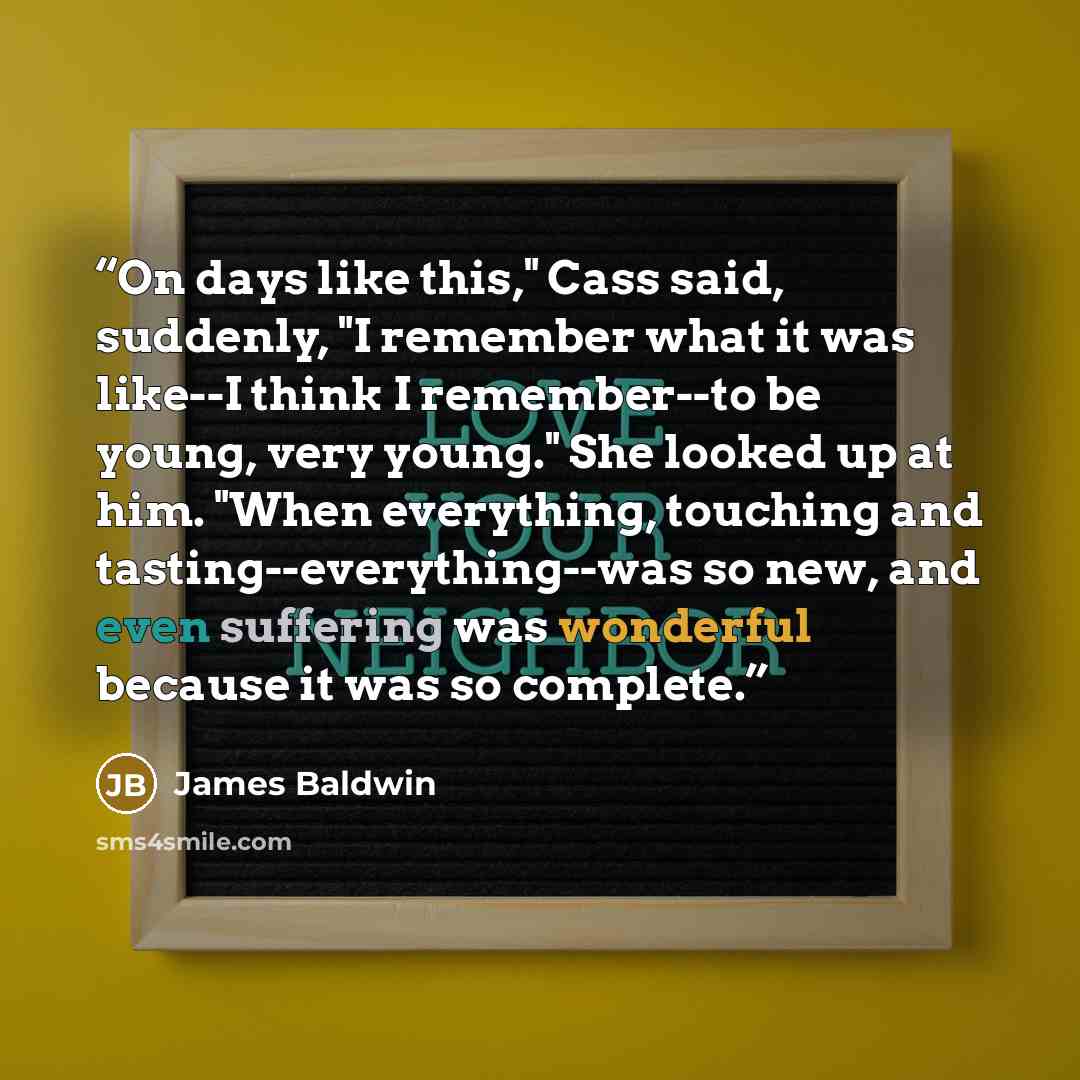“On days like this," Cass said, suddenly, "I remember what it was like--I think I remember--to be young, very young." She looked up at him. "When everything, touching and tasting--everything--was so new, and even suffering was wonderful because it was so complete.” quote by James Baldwin