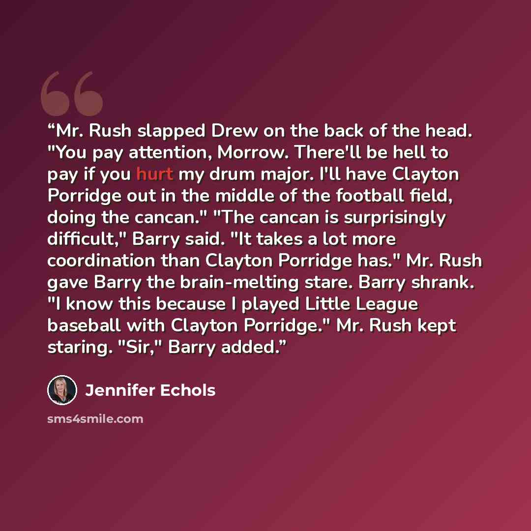 “Mr. Rush slapped Drew on the back of the head. "You pay attention, Morrow. There'll be hell to pay if you hurt my drum major. I'll have Clayton Porridge out in the middle of the football field, doing the cancan." "The cancan is surprisingly difficult," Barry said. "It takes a lot more coordination…” quote by Jennifer Echols
