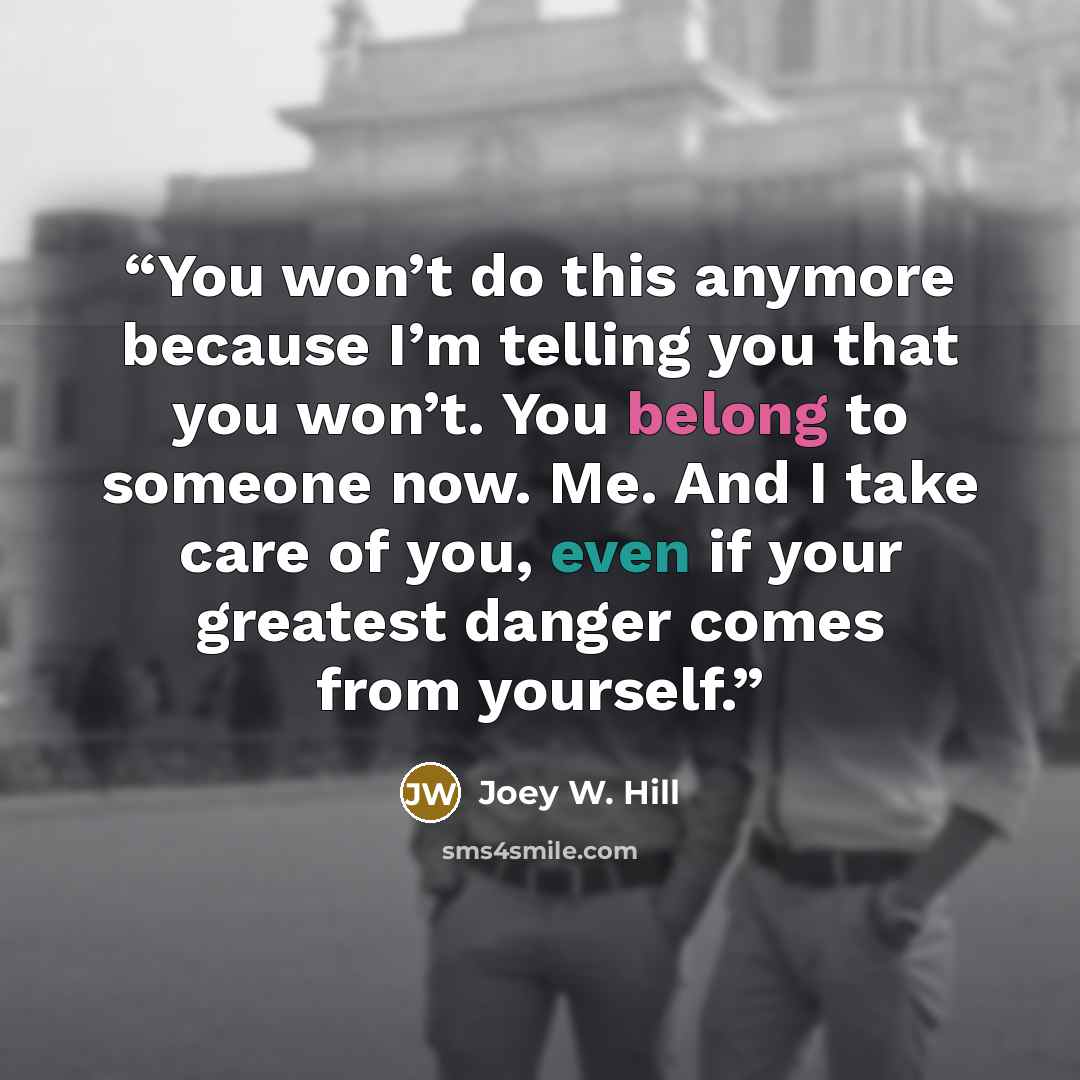 “You won’t do this anymore because I’m telling you that you won’t. You belong to someone now. Me. And I take care of you, even if your greatest danger comes from yourself.” quote by Joey W. Hill