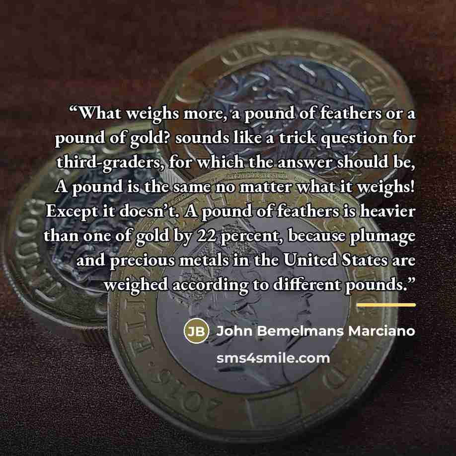 “What weighs more, a pound of feathers or a pound of gold? sounds like a trick question for third-graders, for which the answer should be, A pound is the same no matter what it weighs! Except it doesn’t. A pound of feathers is heavier than one of gold by 22 percent, because plumage and precious…” quote by John Bemelmans Marciano