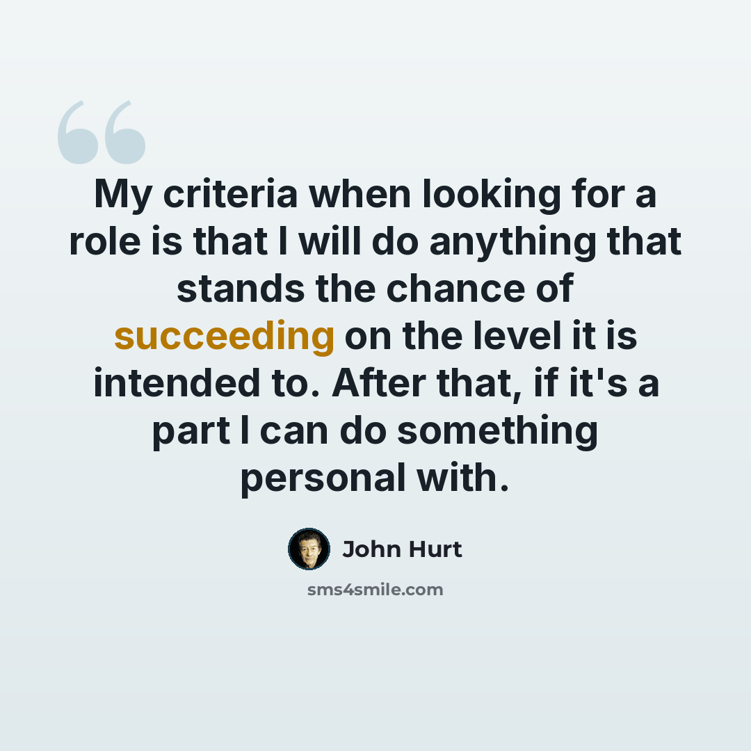 “My criteria when looking for a role is that I will do anything that stands the chance of succeeding on the level it is intended to. After that, if it's a part I can do something personal with.” quote by John Hurt