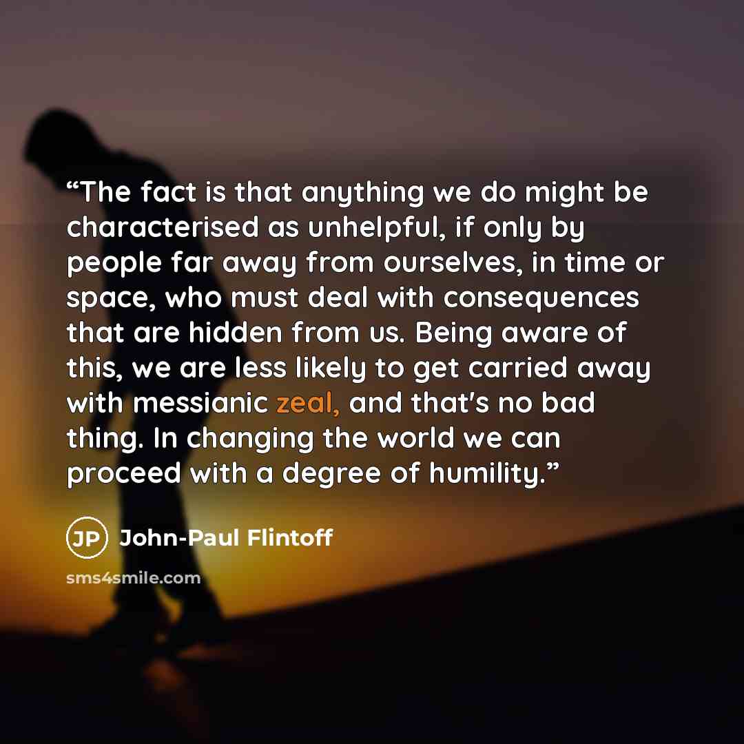 “The fact is that anything we do might be characterised as unhelpful, if only by people far away from ourselves, in time or space, who must deal with consequences that are hidden from us. Being aware of this, we are less likely to get carried away with messianic zeal, and that's no bad thing. In…” quote by John-Paul Flintoff