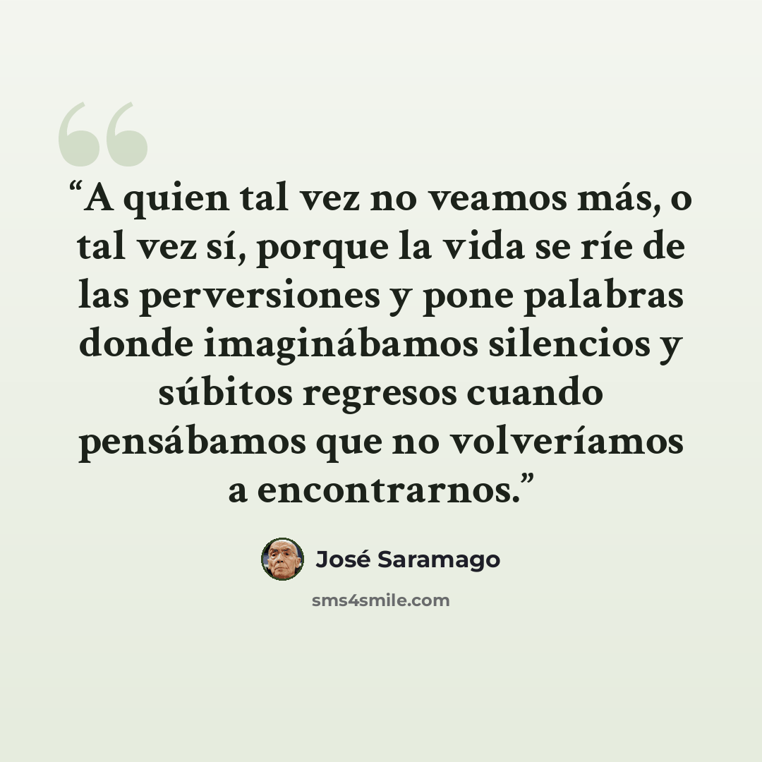 “A quien tal vez no veamos más, o tal vez sí, porque la vida se ríe de las perversiones y pone palabras donde imaginábamos silencios y súbitos regresos cuando pensábamos que no volveríamos a encontrarnos.” quote by José Saramago