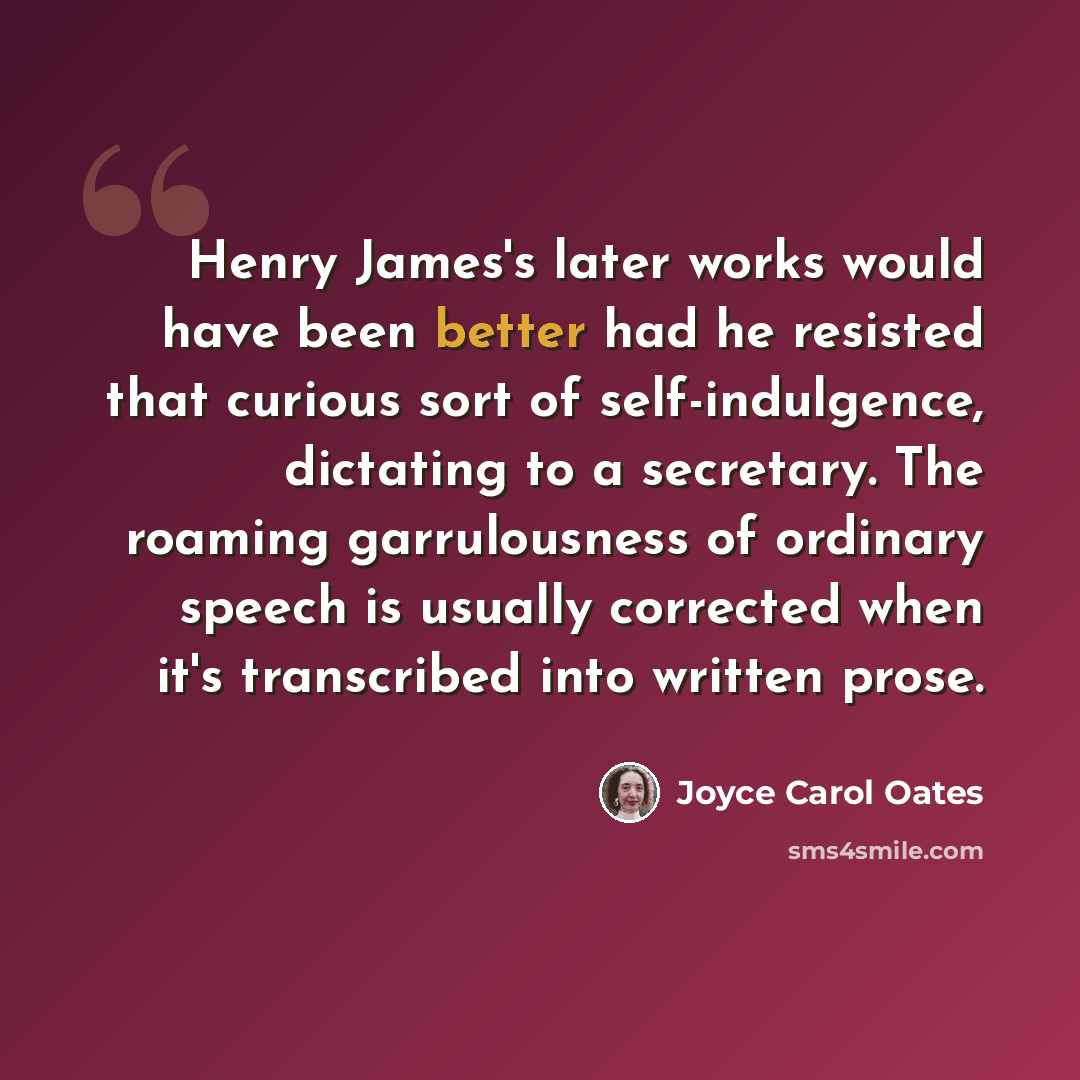 “Henry James's later works would have been better had he resisted that curious sort of self-indulgence, dictating to a secretary. The roaming garrulousness of ordinary speech is usually corrected when it's transcribed into written prose.” quote by Joyce Carol Oates