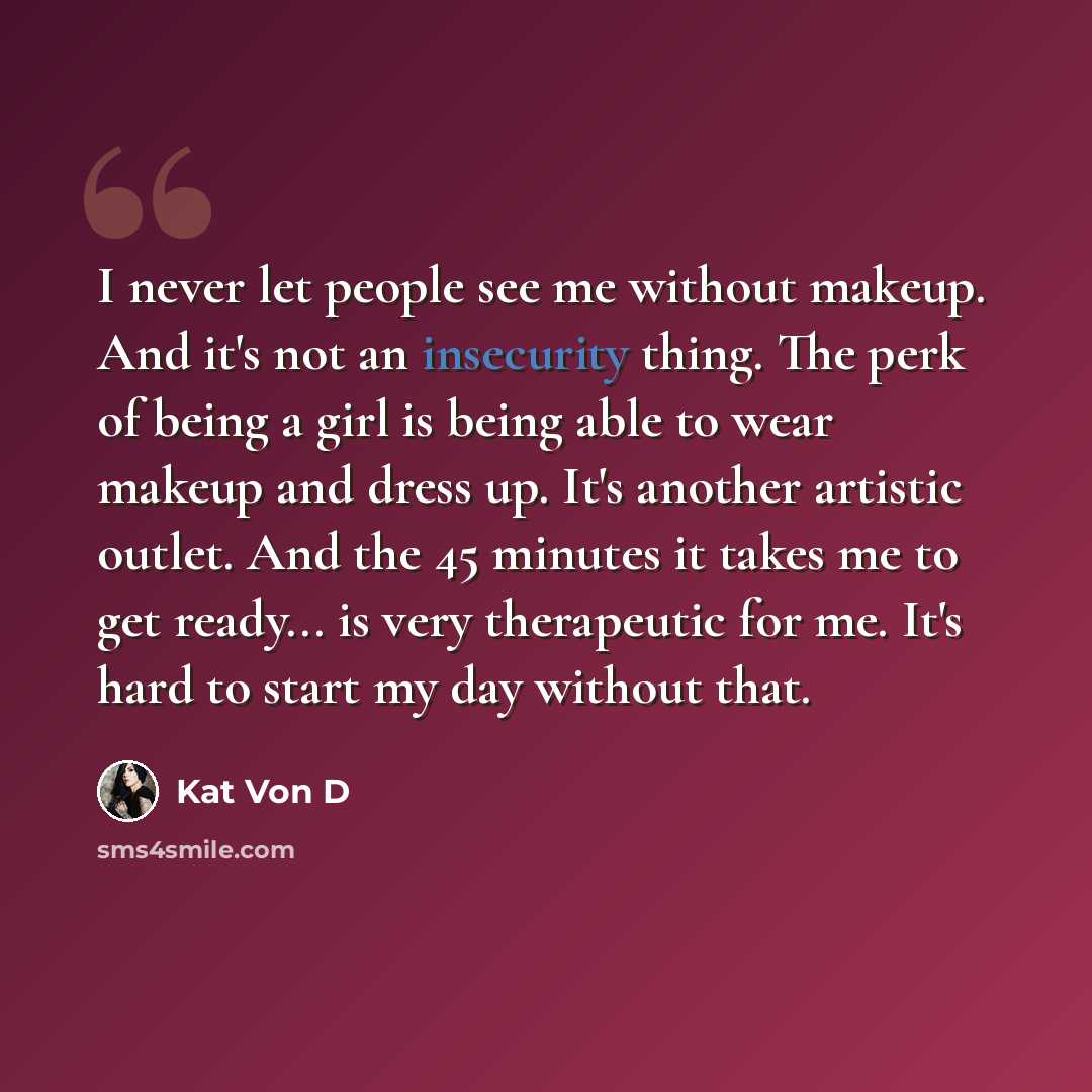 “I never let people see me without makeup. And it's not an insecurity thing. The perk of being a girl is being able to wear makeup and dress up. It's another artistic outlet. And the 45 minutes it takes me to get ready... is very therapeutic for me. It's hard to start my day without that.” quote by Kat Von D