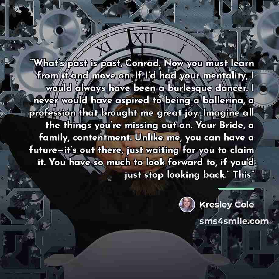 “What’s past is past, Conrad. Now you must learn from it and move on. If I’d had your mentality, I would always have been a burlesque dancer. I never would have aspired to being a ballerina, a profession that brought me great joy. Imagine all the things you’re missing out on. Your Bride, a family…” quote by Kresley Cole