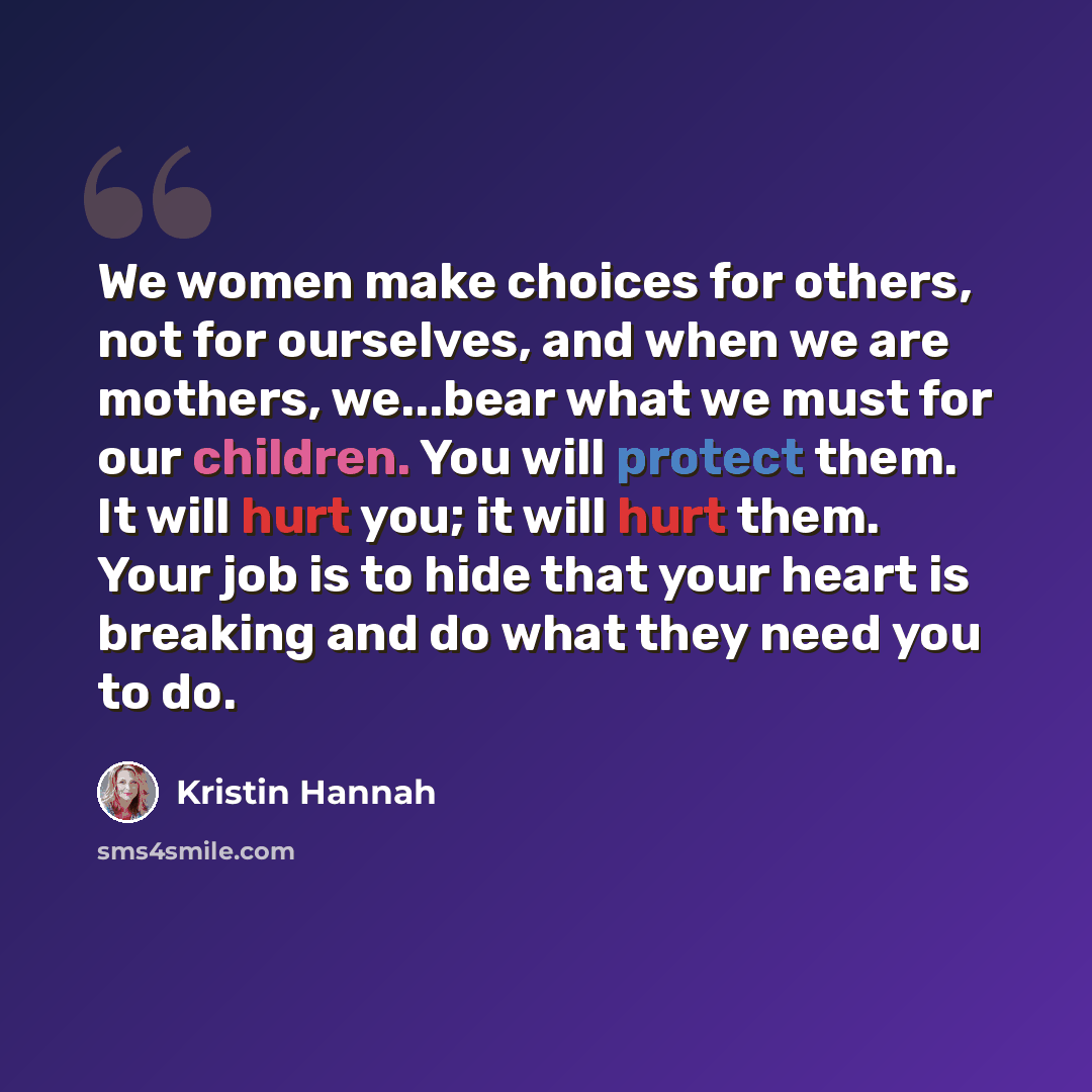 “We women make choices for others, not for ourselves, and when we are mothers, we...bear what we must for our children. You will protect them. It will hurt you; it will hurt them. Your job is to hide that your heart is breaking and do what they need you to do.” quote by Kristin Hannah