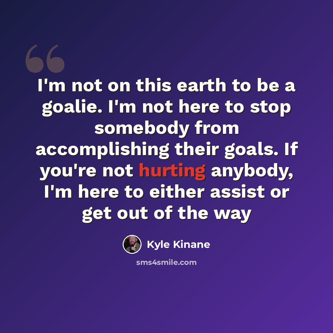 “I'm not on this earth to be a goalie. I'm not here to stop somebody from accomplishing their goals. If you're not hurting anybody, I'm here to either assist or get out of the way” quote by Kyle Kinane