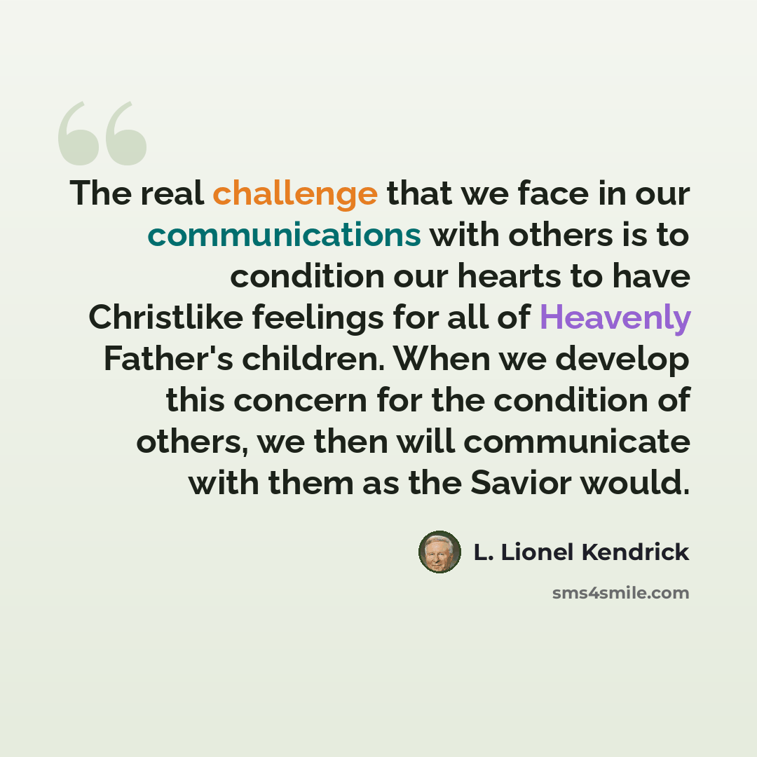 “The real challenge that we face in our communications with others is to condition our hearts to have Christlike feelings for all of Heavenly Father's children. When we develop this concern for the condition of others, we then will communicate with them as the Savior would.” quote by L. Lionel Kendrick