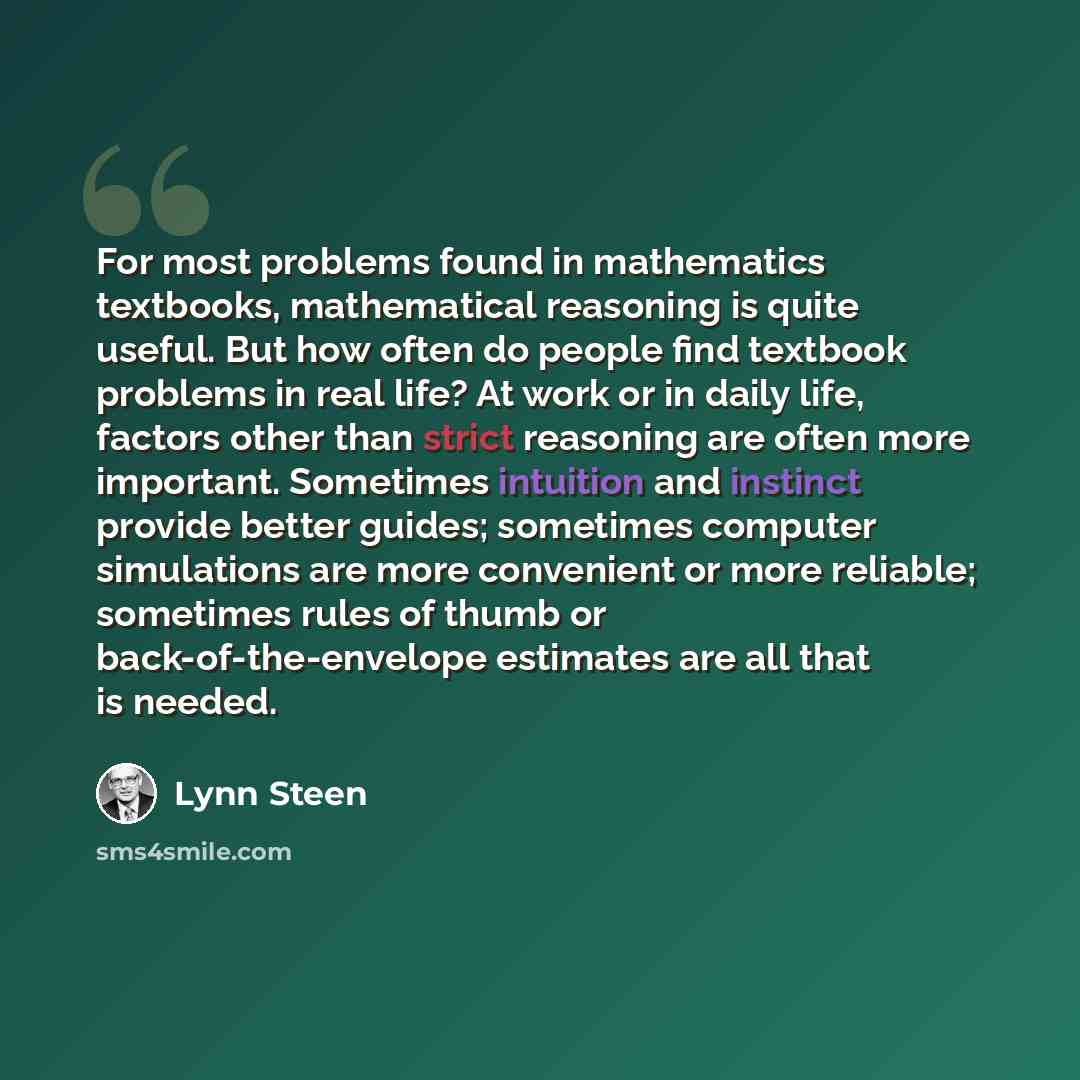 “For most problems found in mathematics textbooks, mathematical reasoning is quite useful. But how often do people find textbook problems in real life? At work or in daily life, factors other than strict reasoning are often more important. Sometimes intuition and instinct provide better guides…” quote by Lynn Steen