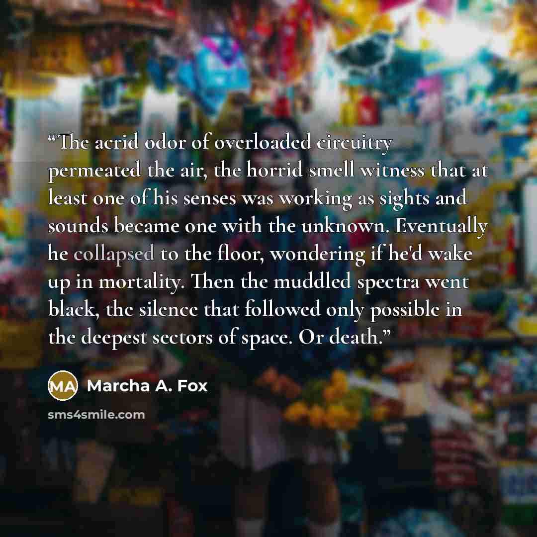 “The acrid odor of overloaded circuitry permeated the air, the horrid smell witness that at least one of his senses was working as sights and sounds became one with the unknown. Eventually he collapsed to the floor, wondering if he'd wake up in mortality. Then the muddled spectra went black, the…” quote by Marcha A. Fox