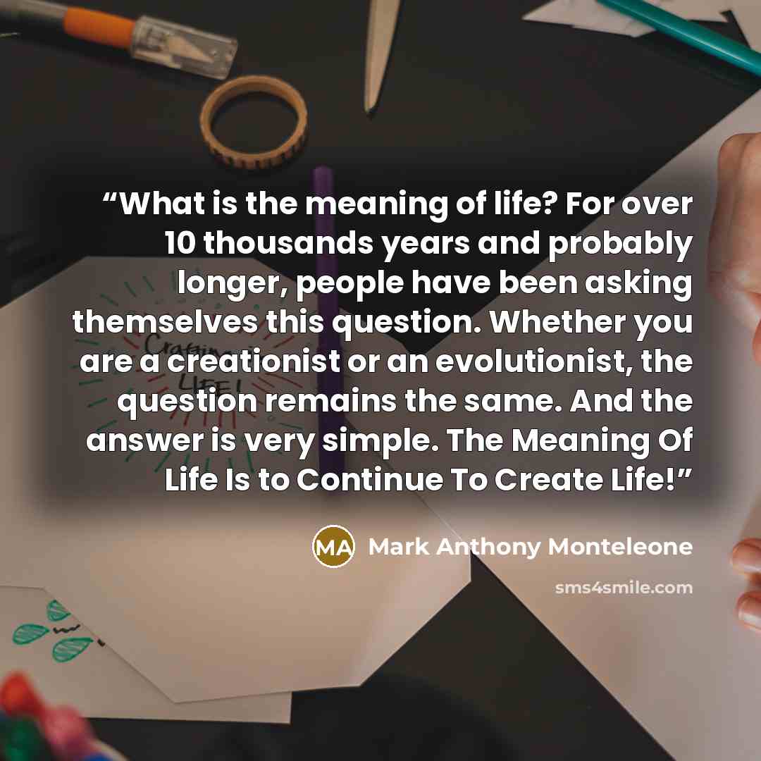 “What is the meaning of life? For over 10 thousands years and probably longer, people have been asking themselves this question. Whether you are a creationist or an evolutionist, the question remains the same. And the answer is very simple. The Meaning Of Life Is to Continue To Create Life!” quote by Mark Anthony Monteleone