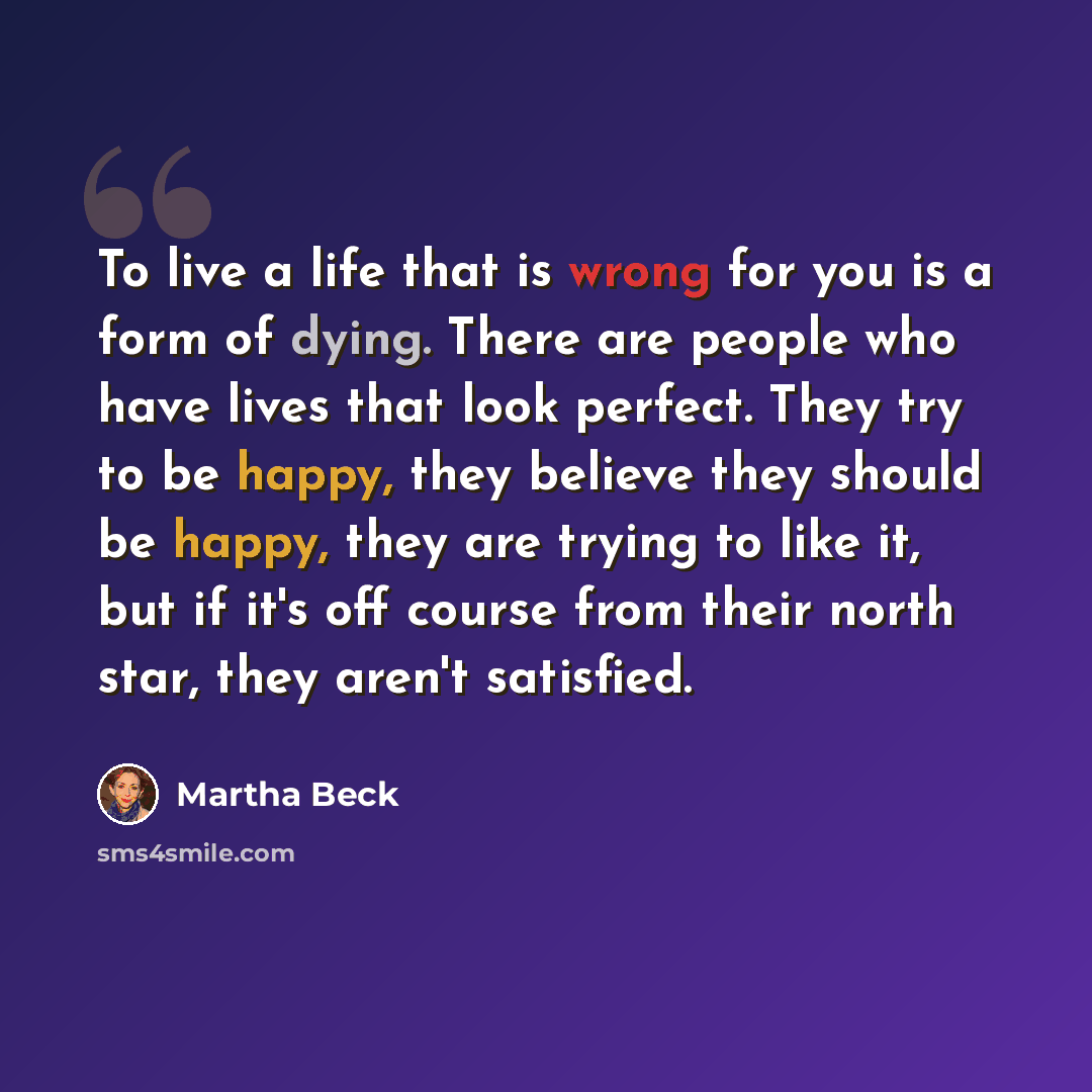 “To live a life that is wrong for you is a form of dying. There are people who have lives that look perfect. They try to be happy, they believe they should be happy, they are trying to like it, but if it's off course from their north star, they aren't satisfied.” quote by Martha Beck