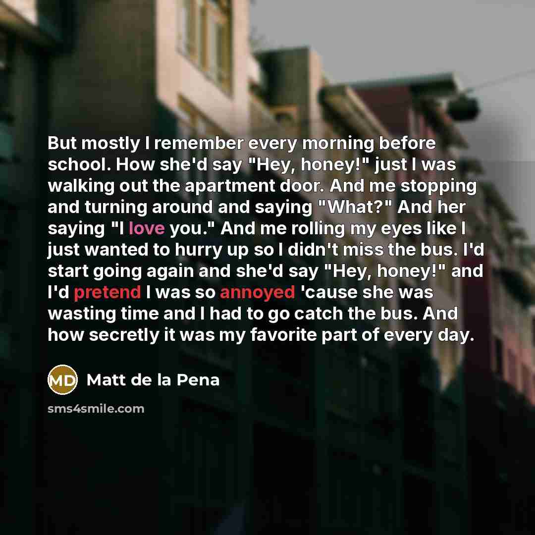 “But mostly I remember every morning before school. How she'd say "Hey, honey!" just I was walking out the apartment door. And me stopping and turning around and saying "What?" And her saying "I love you." And me rolling my eyes like I just wanted to hurry up so I didn't miss the bus. I'd start…” quote by Matt de la Pena