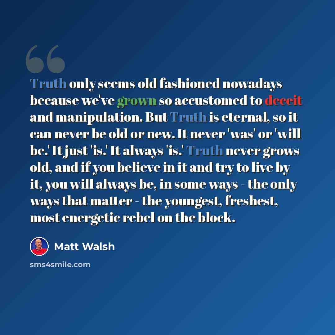 “Truth only seems old fashioned nowadays because we've grown so accustomed to deceit and manipulation. But Truth is eternal, so it can never be old or new. It never 'was' or 'will be.' It just 'is.' It always 'is.' Truth never grows old, and if you believe in it and try to live by it, you will…” quote by Matt Walsh