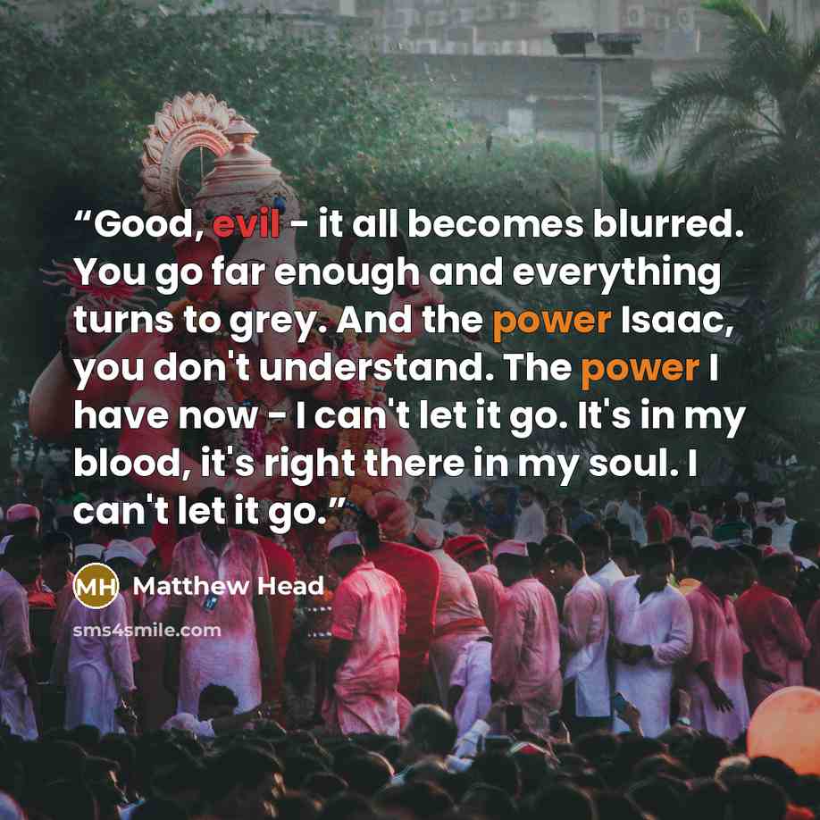 “Good, evil - it all becomes blurred. You go far enough and everything turns to grey. And the power Isaac, you don't understand. The power I have now - I can't let it go. It's in my blood, it's right there in my soul. I can't let it go.” quote by Matthew Head