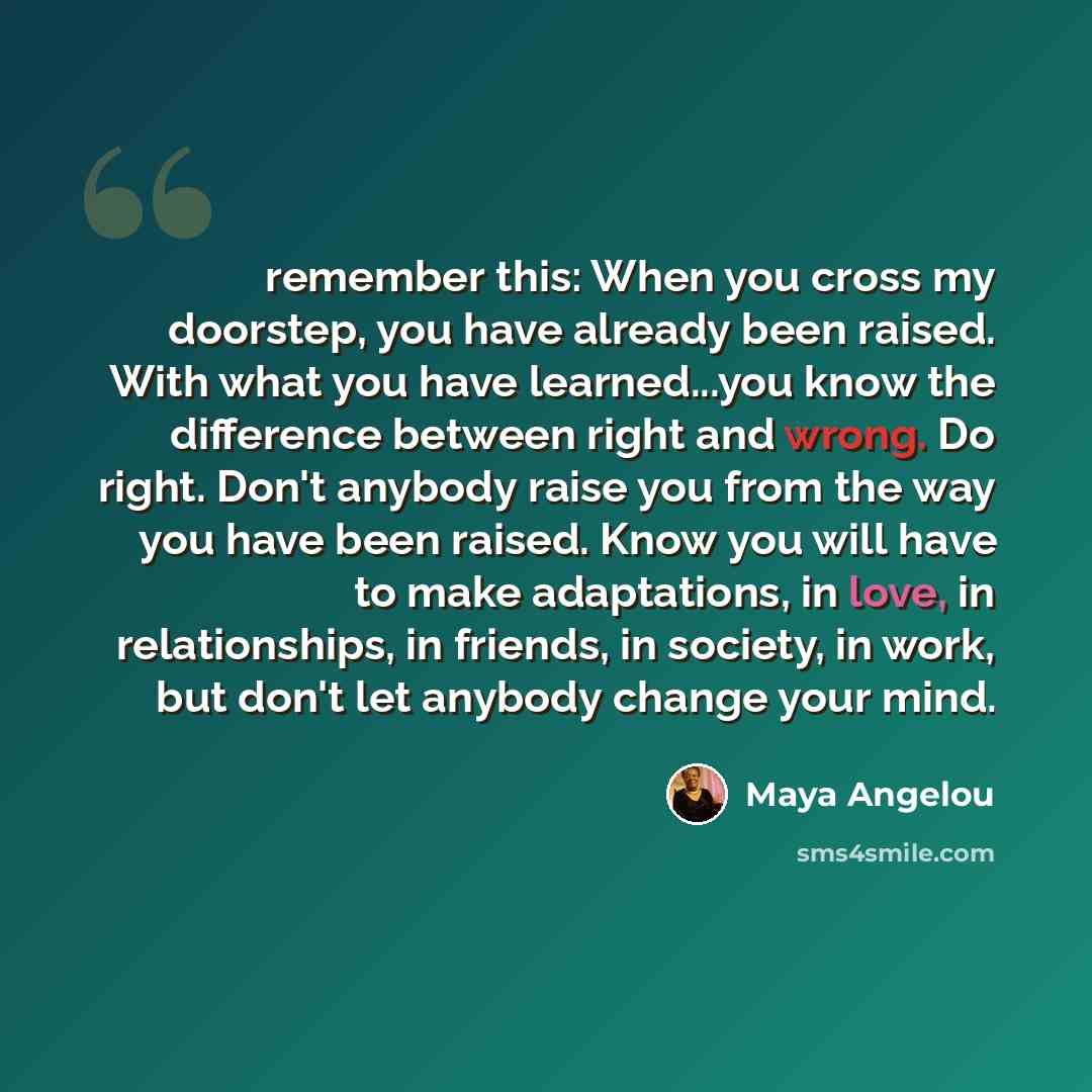 “remember this: When you cross my doorstep, you have already been raised. With what you have learned...you know the difference between right and wrong. Do right. Don't anybody raise you from the way you have been raised. Know you will have to make adaptations, in love, in relationships, in friends…” quote by Maya Angelou