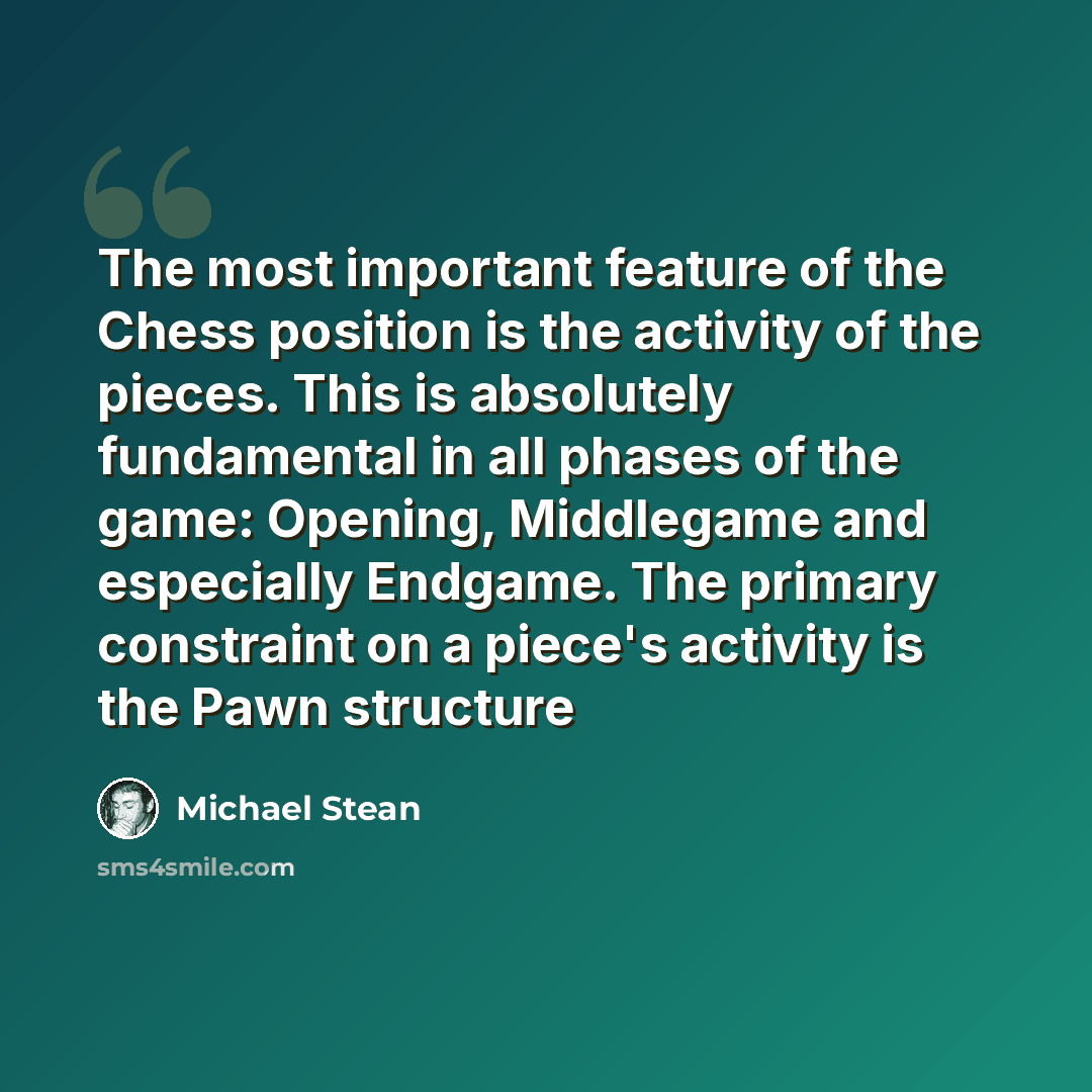 “The most important feature of the Chess position is the activity of the pieces. This is absolutely fundamental in all phases of the game: Opening, Middlegame and especially Endgame. The primary constraint on a piece's activity is the Pawn structure” quote by Michael Stean