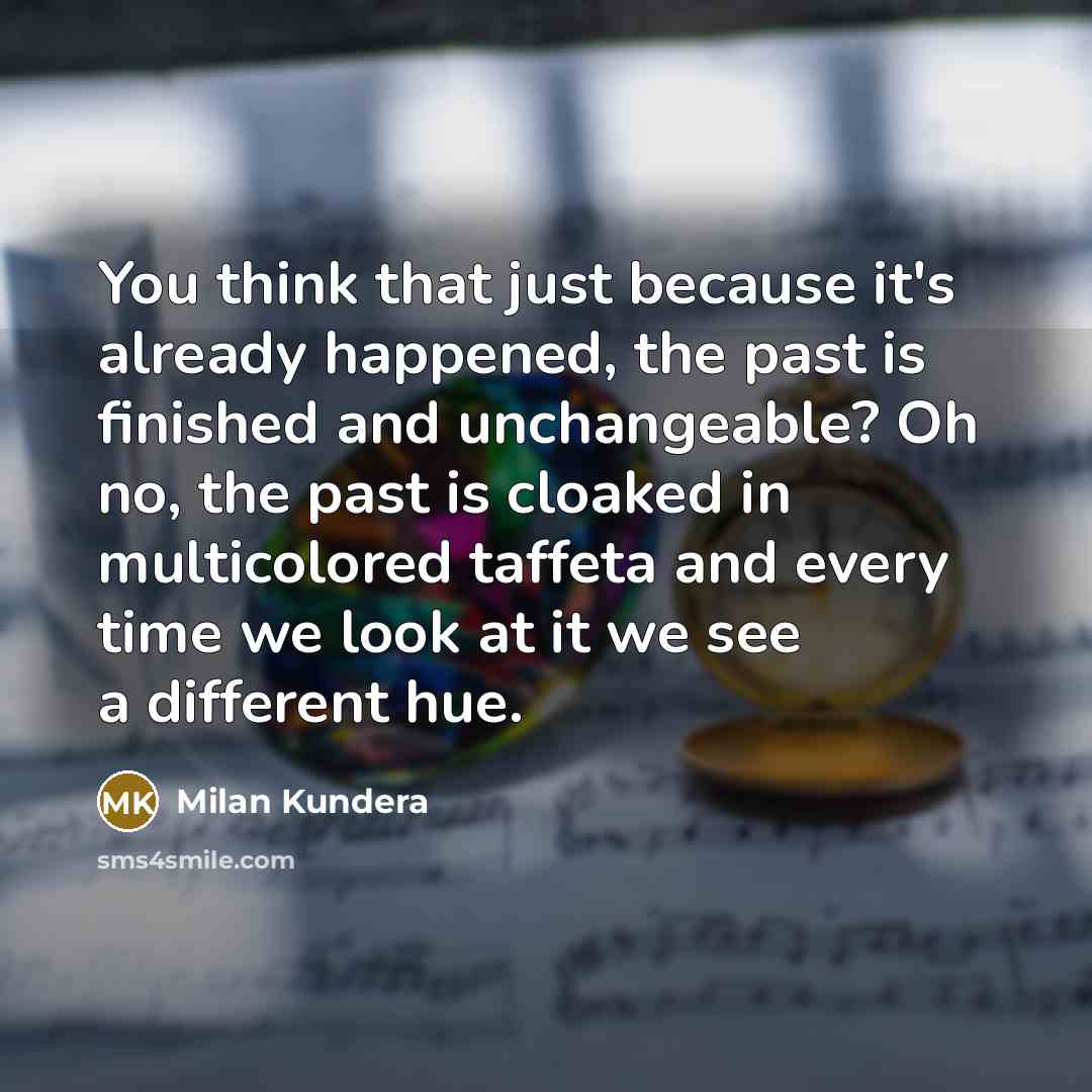 “You think that just because it's already happened, the past is finished and unchangeable? Oh no, the past is cloaked in multicolored taffeta and every time we look at it we see a different hue.” quote by Milan Kundera