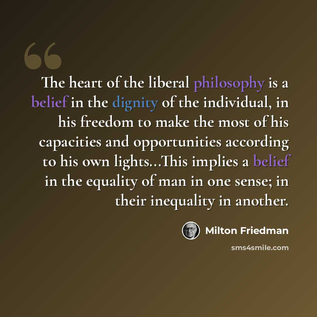 “The heart of the liberal philosophy is a belief in the dignity of the individual, in his freedom to make the most of his capacities and opportunities according to his own lights...This implies a belief in the equality of man in one sense; in their inequality in another.” quote by Milton Friedman