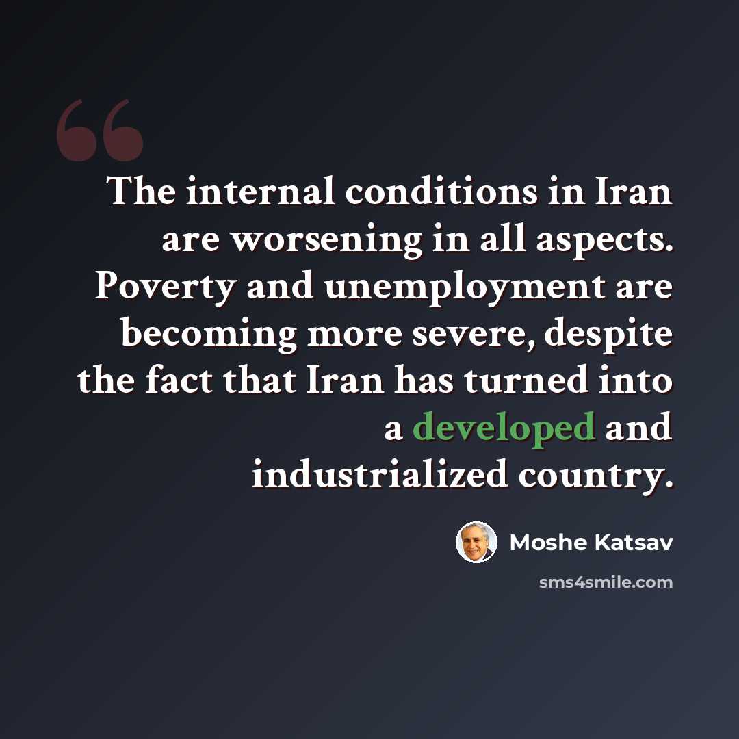 “The internal conditions in Iran are worsening in all aspects. Poverty and unemployment are becoming more severe, despite the fact that Iran has turned into a developed and industrialized country.” quote by Moshe Katsav